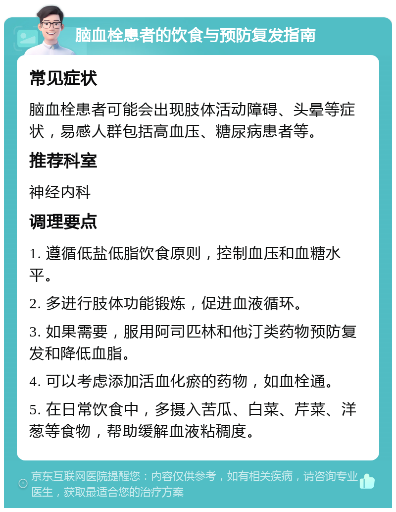 脑血栓患者的饮食与预防复发指南 常见症状 脑血栓患者可能会出现肢体活动障碍、头晕等症状，易感人群包括高血压、糖尿病患者等。 推荐科室 神经内科 调理要点 1. 遵循低盐低脂饮食原则，控制血压和血糖水平。 2. 多进行肢体功能锻炼，促进血液循环。 3. 如果需要，服用阿司匹林和他汀类药物预防复发和降低血脂。 4. 可以考虑添加活血化瘀的药物，如血栓通。 5. 在日常饮食中，多摄入苦瓜、白菜、芹菜、洋葱等食物，帮助缓解血液粘稠度。