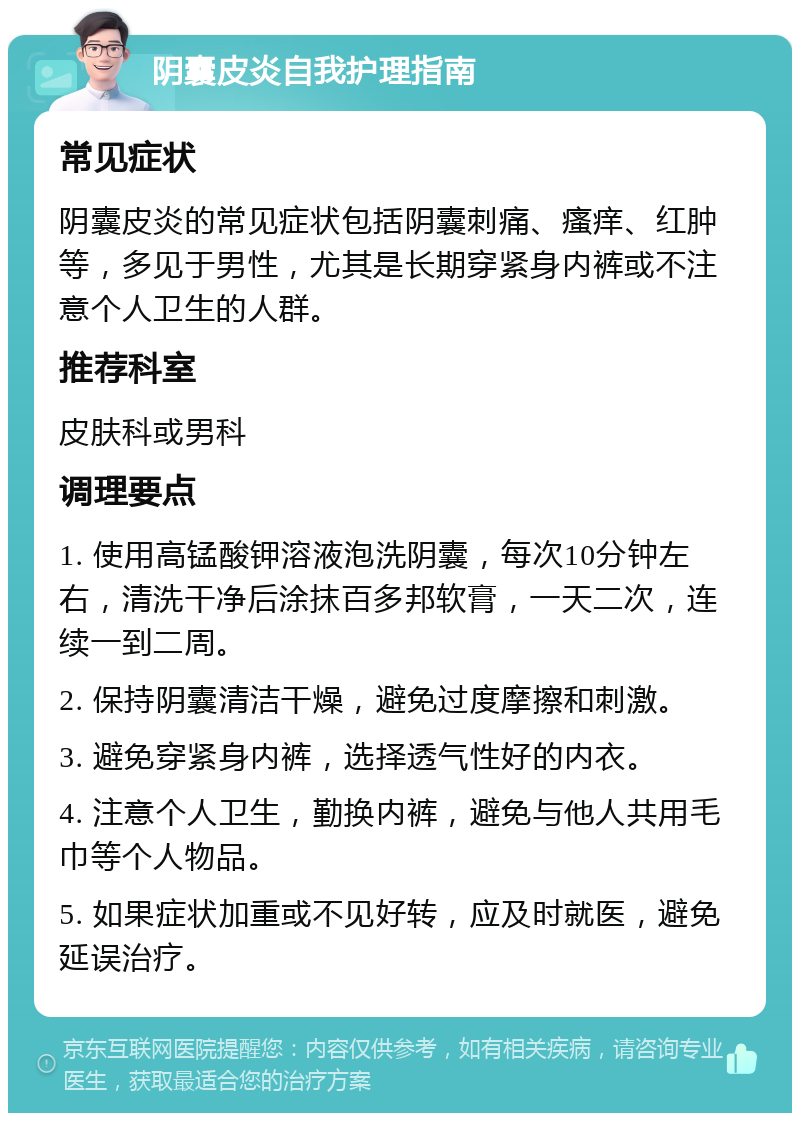 阴囊皮炎自我护理指南 常见症状 阴囊皮炎的常见症状包括阴囊刺痛、瘙痒、红肿等，多见于男性，尤其是长期穿紧身内裤或不注意个人卫生的人群。 推荐科室 皮肤科或男科 调理要点 1. 使用高锰酸钾溶液泡洗阴囊，每次10分钟左右，清洗干净后涂抹百多邦软膏，一天二次，连续一到二周。 2. 保持阴囊清洁干燥，避免过度摩擦和刺激。 3. 避免穿紧身内裤，选择透气性好的内衣。 4. 注意个人卫生，勤换内裤，避免与他人共用毛巾等个人物品。 5. 如果症状加重或不见好转，应及时就医，避免延误治疗。