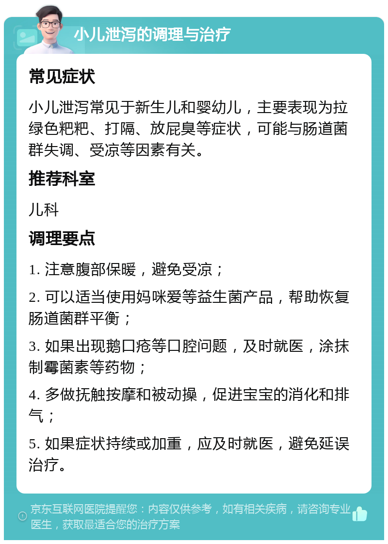 小儿泄泻的调理与治疗 常见症状 小儿泄泻常见于新生儿和婴幼儿，主要表现为拉绿色粑粑、打隔、放屁臭等症状，可能与肠道菌群失调、受凉等因素有关。 推荐科室 儿科 调理要点 1. 注意腹部保暖，避免受凉； 2. 可以适当使用妈咪爱等益生菌产品，帮助恢复肠道菌群平衡； 3. 如果出现鹅口疮等口腔问题，及时就医，涂抹制霉菌素等药物； 4. 多做抚触按摩和被动操，促进宝宝的消化和排气； 5. 如果症状持续或加重，应及时就医，避免延误治疗。