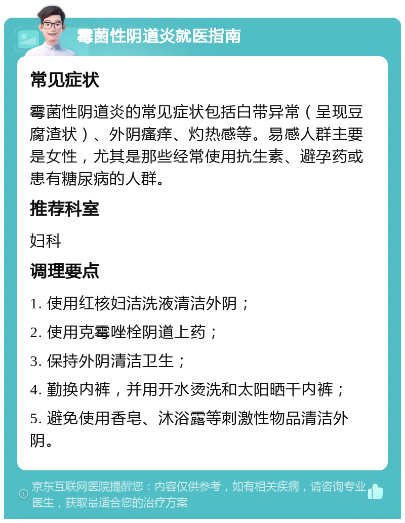 霉菌性阴道炎就医指南 常见症状 霉菌性阴道炎的常见症状包括白带异常（呈现豆腐渣状）、外阴瘙痒、灼热感等。易感人群主要是女性，尤其是那些经常使用抗生素、避孕药或患有糖尿病的人群。 推荐科室 妇科 调理要点 1. 使用红核妇洁洗液清洁外阴； 2. 使用克霉唑栓阴道上药； 3. 保持外阴清洁卫生； 4. 勤换内裤，并用开水烫洗和太阳晒干内裤； 5. 避免使用香皂、沐浴露等刺激性物品清洁外阴。