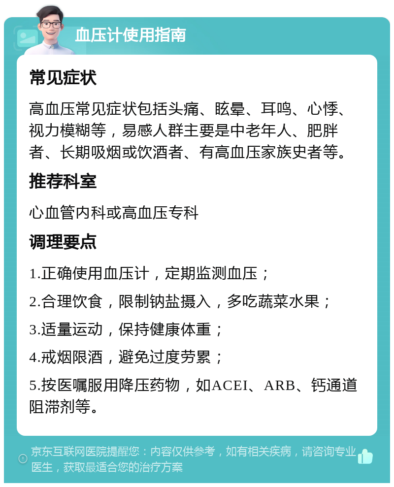 血压计使用指南 常见症状 高血压常见症状包括头痛、眩晕、耳鸣、心悸、视力模糊等，易感人群主要是中老年人、肥胖者、长期吸烟或饮酒者、有高血压家族史者等。 推荐科室 心血管内科或高血压专科 调理要点 1.正确使用血压计，定期监测血压； 2.合理饮食，限制钠盐摄入，多吃蔬菜水果； 3.适量运动，保持健康体重； 4.戒烟限酒，避免过度劳累； 5.按医嘱服用降压药物，如ACEI、ARB、钙通道阻滞剂等。