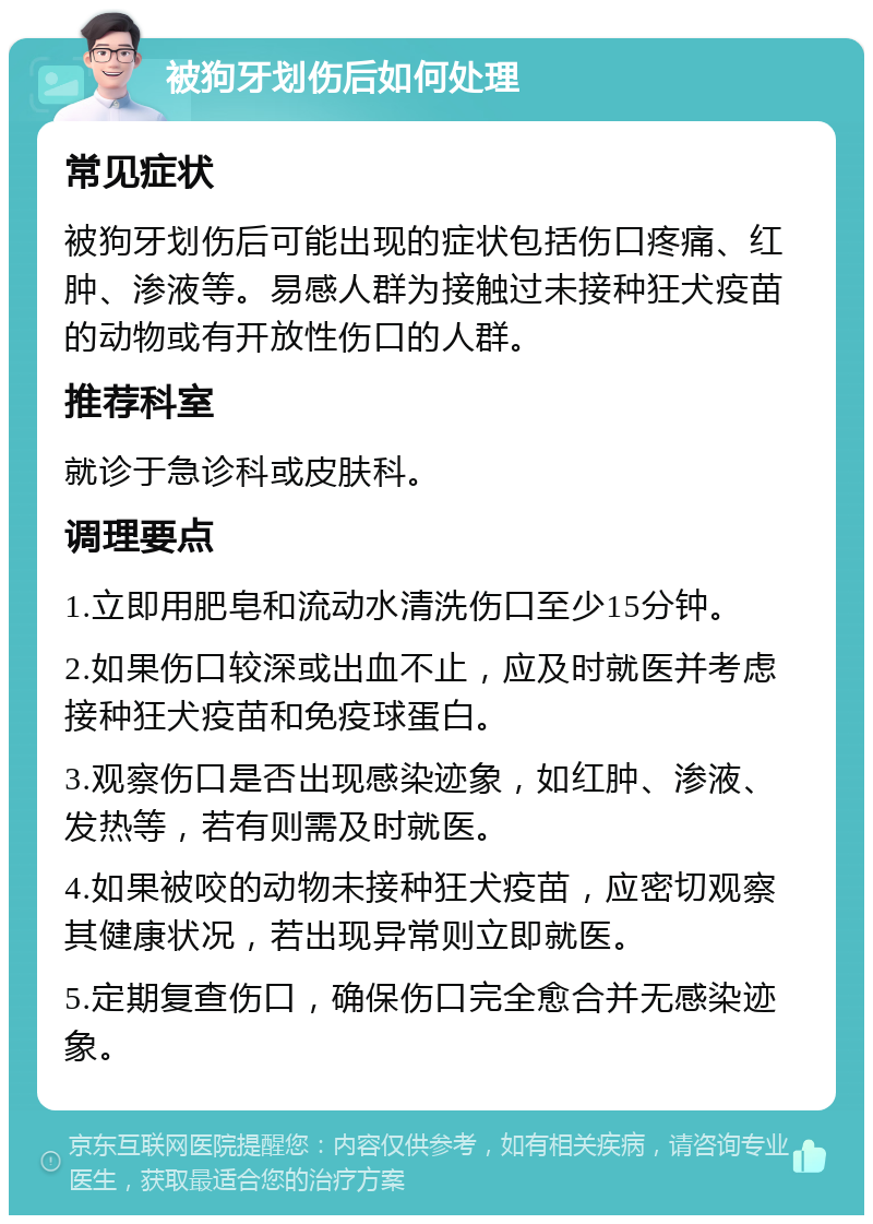 被狗牙划伤后如何处理 常见症状 被狗牙划伤后可能出现的症状包括伤口疼痛、红肿、渗液等。易感人群为接触过未接种狂犬疫苗的动物或有开放性伤口的人群。 推荐科室 就诊于急诊科或皮肤科。 调理要点 1.立即用肥皂和流动水清洗伤口至少15分钟。 2.如果伤口较深或出血不止，应及时就医并考虑接种狂犬疫苗和免疫球蛋白。 3.观察伤口是否出现感染迹象，如红肿、渗液、发热等，若有则需及时就医。 4.如果被咬的动物未接种狂犬疫苗，应密切观察其健康状况，若出现异常则立即就医。 5.定期复查伤口，确保伤口完全愈合并无感染迹象。