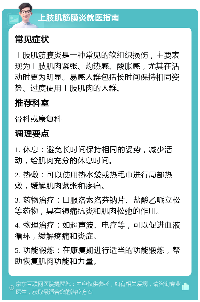 上肢肌筋膜炎就医指南 常见症状 上肢肌筋膜炎是一种常见的软组织损伤，主要表现为上肢肌肉紧张、灼热感、酸胀感，尤其在活动时更为明显。易感人群包括长时间保持相同姿势、过度使用上肢肌肉的人群。 推荐科室 骨科或康复科 调理要点 1. 休息：避免长时间保持相同的姿势，减少活动，给肌肉充分的休息时间。 2. 热敷：可以使用热水袋或热毛巾进行局部热敷，缓解肌肉紧张和疼痛。 3. 药物治疗：口服洛索洛芬钠片、盐酸乙哌立松等药物，具有镇痛抗炎和肌肉松弛的作用。 4. 物理治疗：如超声波、电疗等，可以促进血液循环，缓解疼痛和炎症。 5. 功能锻炼：在康复期进行适当的功能锻炼，帮助恢复肌肉功能和力量。