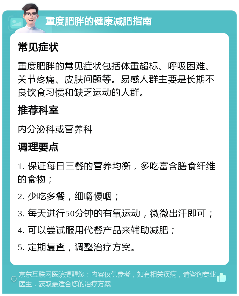 重度肥胖的健康减肥指南 常见症状 重度肥胖的常见症状包括体重超标、呼吸困难、关节疼痛、皮肤问题等。易感人群主要是长期不良饮食习惯和缺乏运动的人群。 推荐科室 内分泌科或营养科 调理要点 1. 保证每日三餐的营养均衡，多吃富含膳食纤维的食物； 2. 少吃多餐，细嚼慢咽； 3. 每天进行50分钟的有氧运动，微微出汗即可； 4. 可以尝试服用代餐产品来辅助减肥； 5. 定期复查，调整治疗方案。