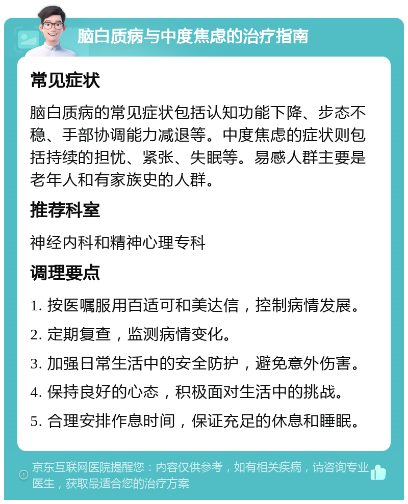 脑白质病与中度焦虑的治疗指南 常见症状 脑白质病的常见症状包括认知功能下降、步态不稳、手部协调能力减退等。中度焦虑的症状则包括持续的担忧、紧张、失眠等。易感人群主要是老年人和有家族史的人群。 推荐科室 神经内科和精神心理专科 调理要点 1. 按医嘱服用百适可和美达信，控制病情发展。 2. 定期复查，监测病情变化。 3. 加强日常生活中的安全防护，避免意外伤害。 4. 保持良好的心态，积极面对生活中的挑战。 5. 合理安排作息时间，保证充足的休息和睡眠。