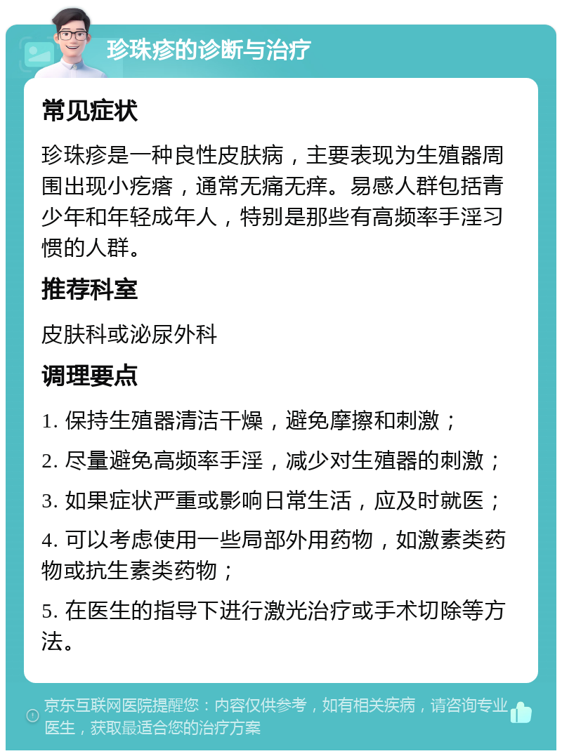 珍珠疹的诊断与治疗 常见症状 珍珠疹是一种良性皮肤病，主要表现为生殖器周围出现小疙瘩，通常无痛无痒。易感人群包括青少年和年轻成年人，特别是那些有高频率手淫习惯的人群。 推荐科室 皮肤科或泌尿外科 调理要点 1. 保持生殖器清洁干燥，避免摩擦和刺激； 2. 尽量避免高频率手淫，减少对生殖器的刺激； 3. 如果症状严重或影响日常生活，应及时就医； 4. 可以考虑使用一些局部外用药物，如激素类药物或抗生素类药物； 5. 在医生的指导下进行激光治疗或手术切除等方法。