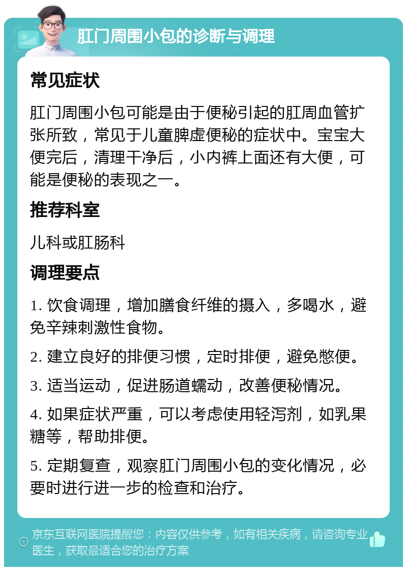 肛门周围小包的诊断与调理 常见症状 肛门周围小包可能是由于便秘引起的肛周血管扩张所致，常见于儿童脾虚便秘的症状中。宝宝大便完后，清理干净后，小内裤上面还有大便，可能是便秘的表现之一。 推荐科室 儿科或肛肠科 调理要点 1. 饮食调理，增加膳食纤维的摄入，多喝水，避免辛辣刺激性食物。 2. 建立良好的排便习惯，定时排便，避免憋便。 3. 适当运动，促进肠道蠕动，改善便秘情况。 4. 如果症状严重，可以考虑使用轻泻剂，如乳果糖等，帮助排便。 5. 定期复查，观察肛门周围小包的变化情况，必要时进行进一步的检查和治疗。