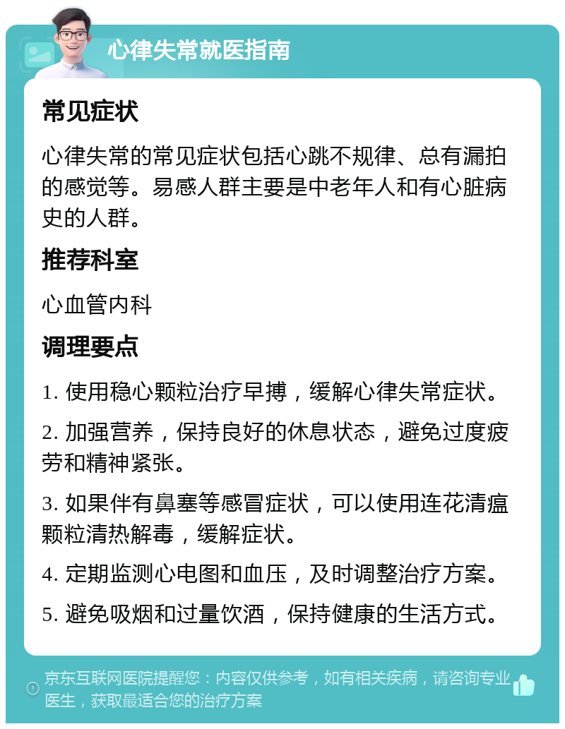 心律失常就医指南 常见症状 心律失常的常见症状包括心跳不规律、总有漏拍的感觉等。易感人群主要是中老年人和有心脏病史的人群。 推荐科室 心血管内科 调理要点 1. 使用稳心颗粒治疗早搏，缓解心律失常症状。 2. 加强营养，保持良好的休息状态，避免过度疲劳和精神紧张。 3. 如果伴有鼻塞等感冒症状，可以使用连花清瘟颗粒清热解毒，缓解症状。 4. 定期监测心电图和血压，及时调整治疗方案。 5. 避免吸烟和过量饮酒，保持健康的生活方式。