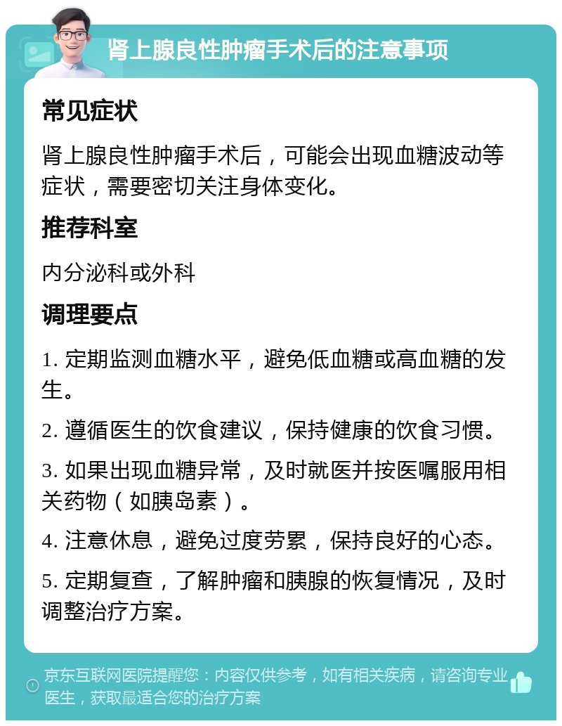 肾上腺良性肿瘤手术后的注意事项 常见症状 肾上腺良性肿瘤手术后，可能会出现血糖波动等症状，需要密切关注身体变化。 推荐科室 内分泌科或外科 调理要点 1. 定期监测血糖水平，避免低血糖或高血糖的发生。 2. 遵循医生的饮食建议，保持健康的饮食习惯。 3. 如果出现血糖异常，及时就医并按医嘱服用相关药物（如胰岛素）。 4. 注意休息，避免过度劳累，保持良好的心态。 5. 定期复查，了解肿瘤和胰腺的恢复情况，及时调整治疗方案。