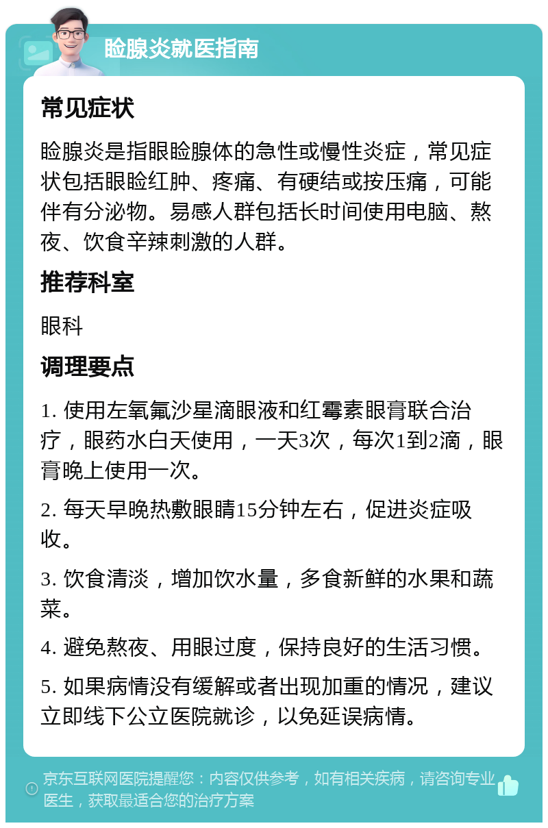 睑腺炎就医指南 常见症状 睑腺炎是指眼睑腺体的急性或慢性炎症，常见症状包括眼睑红肿、疼痛、有硬结或按压痛，可能伴有分泌物。易感人群包括长时间使用电脑、熬夜、饮食辛辣刺激的人群。 推荐科室 眼科 调理要点 1. 使用左氧氟沙星滴眼液和红霉素眼膏联合治疗，眼药水白天使用，一天3次，每次1到2滴，眼膏晚上使用一次。 2. 每天早晚热敷眼睛15分钟左右，促进炎症吸收。 3. 饮食清淡，增加饮水量，多食新鲜的水果和蔬菜。 4. 避免熬夜、用眼过度，保持良好的生活习惯。 5. 如果病情没有缓解或者出现加重的情况，建议立即线下公立医院就诊，以免延误病情。