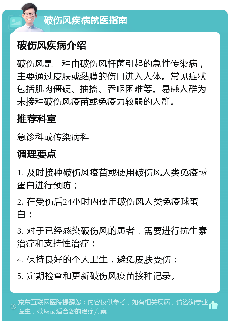 破伤风疾病就医指南 破伤风疾病介绍 破伤风是一种由破伤风杆菌引起的急性传染病，主要通过皮肤或黏膜的伤口进入人体。常见症状包括肌肉僵硬、抽搐、吞咽困难等。易感人群为未接种破伤风疫苗或免疫力较弱的人群。 推荐科室 急诊科或传染病科 调理要点 1. 及时接种破伤风疫苗或使用破伤风人类免疫球蛋白进行预防； 2. 在受伤后24小时内使用破伤风人类免疫球蛋白； 3. 对于已经感染破伤风的患者，需要进行抗生素治疗和支持性治疗； 4. 保持良好的个人卫生，避免皮肤受伤； 5. 定期检查和更新破伤风疫苗接种记录。