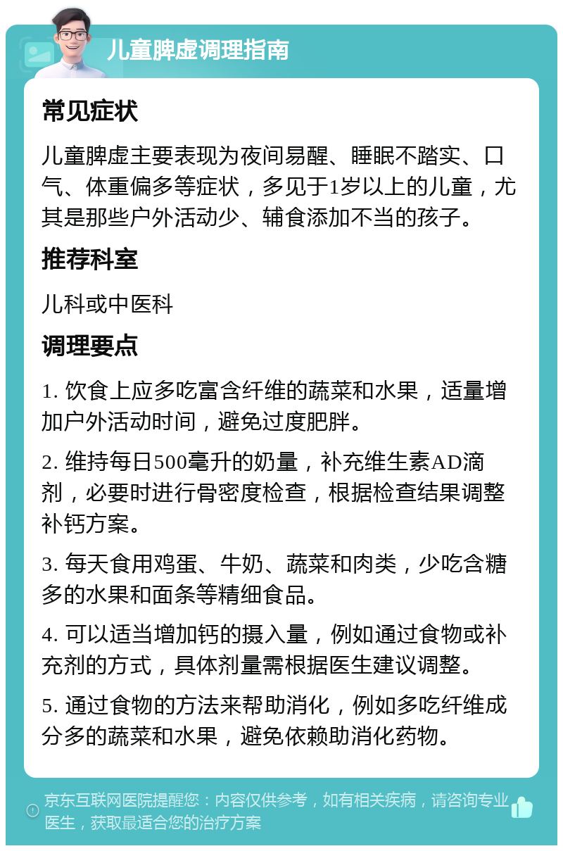 儿童脾虚调理指南 常见症状 儿童脾虚主要表现为夜间易醒、睡眠不踏实、口气、体重偏多等症状，多见于1岁以上的儿童，尤其是那些户外活动少、辅食添加不当的孩子。 推荐科室 儿科或中医科 调理要点 1. 饮食上应多吃富含纤维的蔬菜和水果，适量增加户外活动时间，避免过度肥胖。 2. 维持每日500毫升的奶量，补充维生素AD滴剂，必要时进行骨密度检查，根据检查结果调整补钙方案。 3. 每天食用鸡蛋、牛奶、蔬菜和肉类，少吃含糖多的水果和面条等精细食品。 4. 可以适当增加钙的摄入量，例如通过食物或补充剂的方式，具体剂量需根据医生建议调整。 5. 通过食物的方法来帮助消化，例如多吃纤维成分多的蔬菜和水果，避免依赖助消化药物。