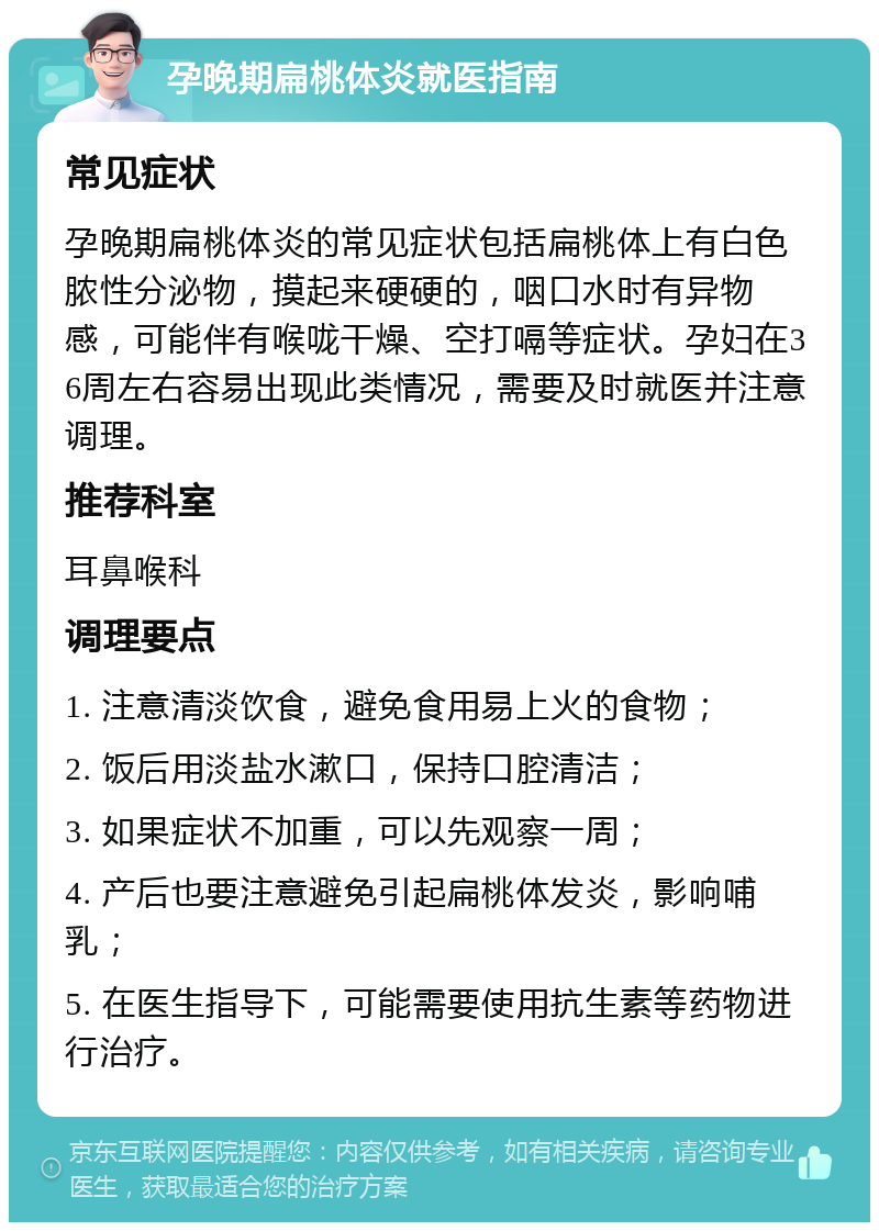 孕晚期扁桃体炎就医指南 常见症状 孕晚期扁桃体炎的常见症状包括扁桃体上有白色脓性分泌物，摸起来硬硬的，咽口水时有异物感，可能伴有喉咙干燥、空打嗝等症状。孕妇在36周左右容易出现此类情况，需要及时就医并注意调理。 推荐科室 耳鼻喉科 调理要点 1. 注意清淡饮食，避免食用易上火的食物； 2. 饭后用淡盐水漱口，保持口腔清洁； 3. 如果症状不加重，可以先观察一周； 4. 产后也要注意避免引起扁桃体发炎，影响哺乳； 5. 在医生指导下，可能需要使用抗生素等药物进行治疗。