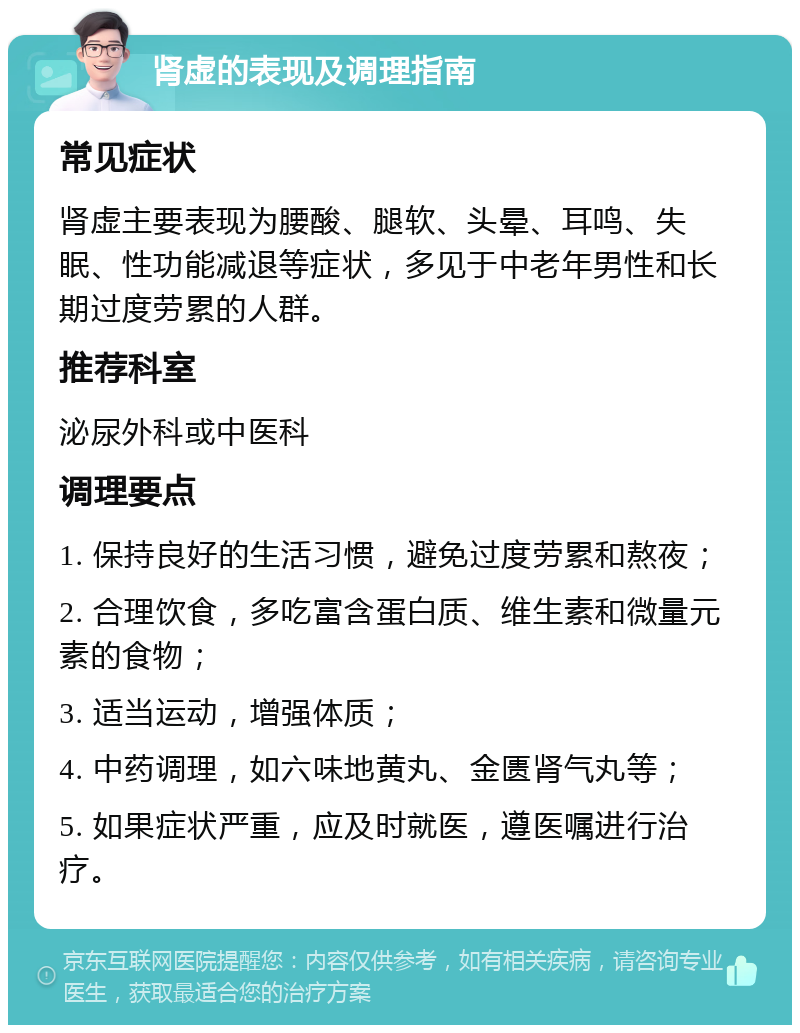 肾虚的表现及调理指南 常见症状 肾虚主要表现为腰酸、腿软、头晕、耳鸣、失眠、性功能减退等症状，多见于中老年男性和长期过度劳累的人群。 推荐科室 泌尿外科或中医科 调理要点 1. 保持良好的生活习惯，避免过度劳累和熬夜； 2. 合理饮食，多吃富含蛋白质、维生素和微量元素的食物； 3. 适当运动，增强体质； 4. 中药调理，如六味地黄丸、金匮肾气丸等； 5. 如果症状严重，应及时就医，遵医嘱进行治疗。