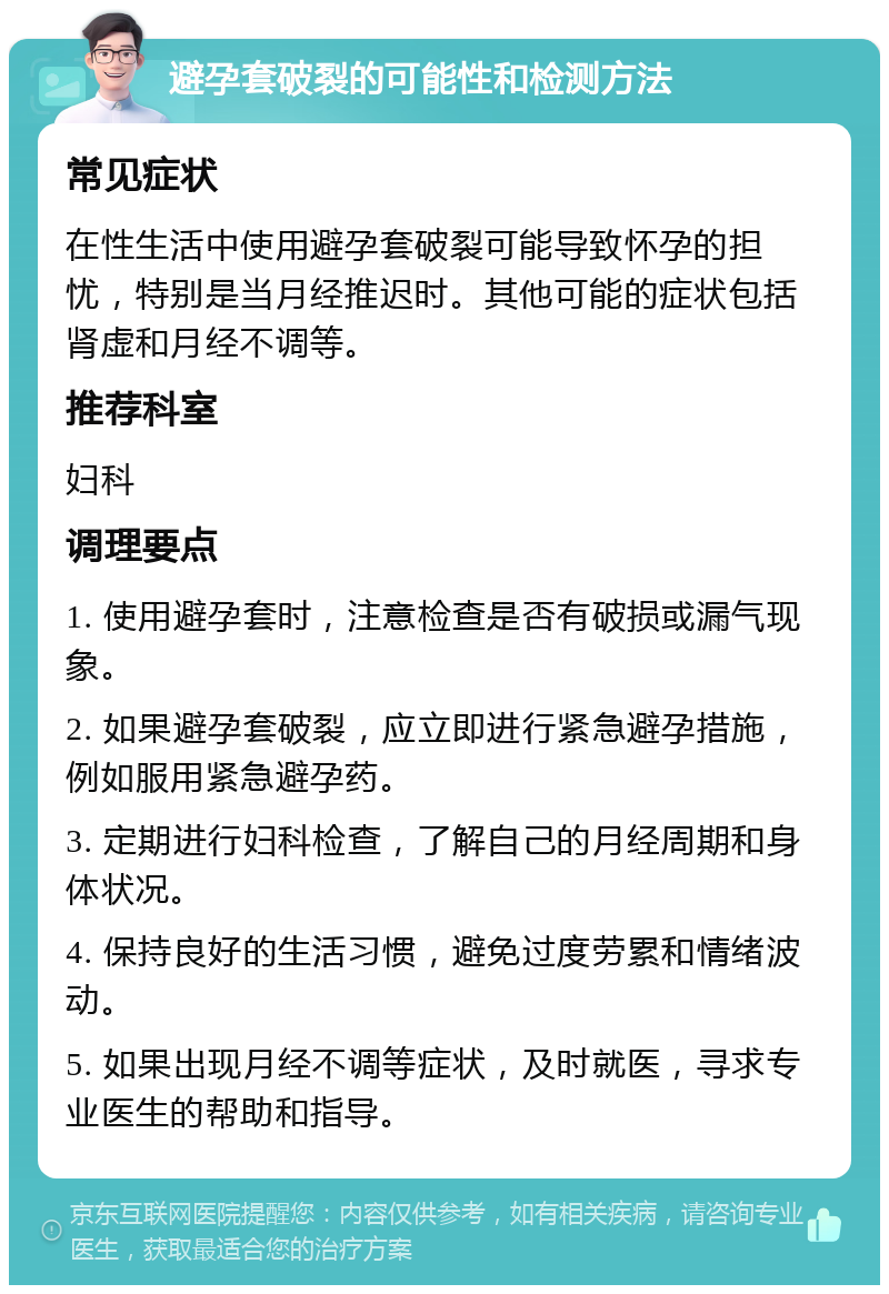 避孕套破裂的可能性和检测方法 常见症状 在性生活中使用避孕套破裂可能导致怀孕的担忧，特别是当月经推迟时。其他可能的症状包括肾虚和月经不调等。 推荐科室 妇科 调理要点 1. 使用避孕套时，注意检查是否有破损或漏气现象。 2. 如果避孕套破裂，应立即进行紧急避孕措施，例如服用紧急避孕药。 3. 定期进行妇科检查，了解自己的月经周期和身体状况。 4. 保持良好的生活习惯，避免过度劳累和情绪波动。 5. 如果出现月经不调等症状，及时就医，寻求专业医生的帮助和指导。