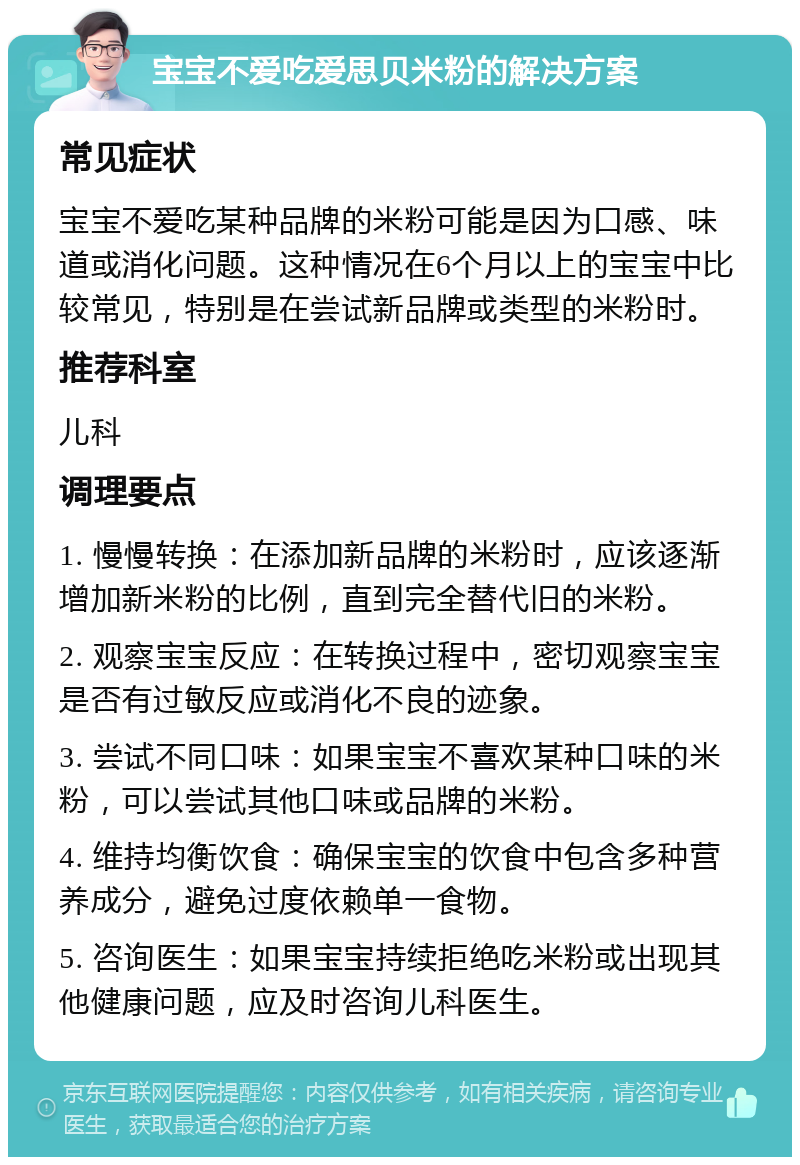 宝宝不爱吃爱思贝米粉的解决方案 常见症状 宝宝不爱吃某种品牌的米粉可能是因为口感、味道或消化问题。这种情况在6个月以上的宝宝中比较常见，特别是在尝试新品牌或类型的米粉时。 推荐科室 儿科 调理要点 1. 慢慢转换：在添加新品牌的米粉时，应该逐渐增加新米粉的比例，直到完全替代旧的米粉。 2. 观察宝宝反应：在转换过程中，密切观察宝宝是否有过敏反应或消化不良的迹象。 3. 尝试不同口味：如果宝宝不喜欢某种口味的米粉，可以尝试其他口味或品牌的米粉。 4. 维持均衡饮食：确保宝宝的饮食中包含多种营养成分，避免过度依赖单一食物。 5. 咨询医生：如果宝宝持续拒绝吃米粉或出现其他健康问题，应及时咨询儿科医生。