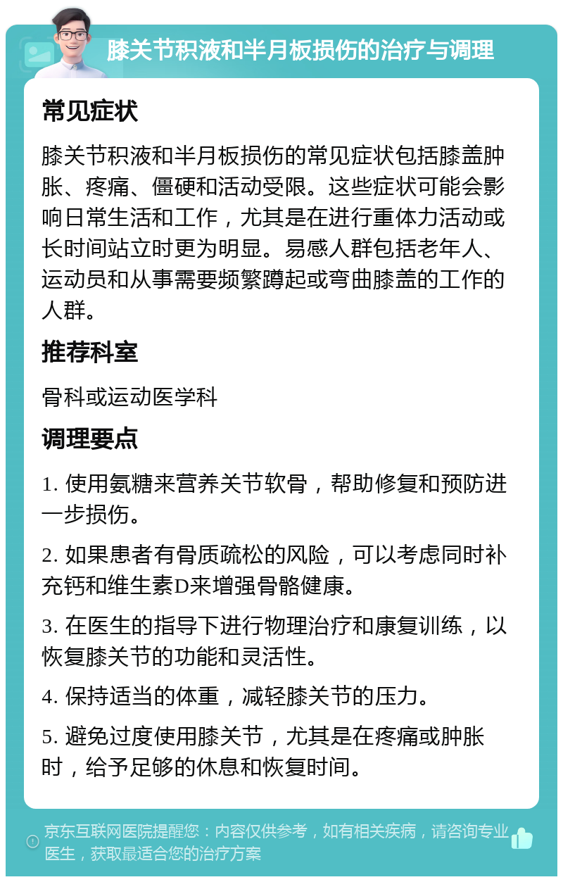 膝关节积液和半月板损伤的治疗与调理 常见症状 膝关节积液和半月板损伤的常见症状包括膝盖肿胀、疼痛、僵硬和活动受限。这些症状可能会影响日常生活和工作，尤其是在进行重体力活动或长时间站立时更为明显。易感人群包括老年人、运动员和从事需要频繁蹲起或弯曲膝盖的工作的人群。 推荐科室 骨科或运动医学科 调理要点 1. 使用氨糖来营养关节软骨，帮助修复和预防进一步损伤。 2. 如果患者有骨质疏松的风险，可以考虑同时补充钙和维生素D来增强骨骼健康。 3. 在医生的指导下进行物理治疗和康复训练，以恢复膝关节的功能和灵活性。 4. 保持适当的体重，减轻膝关节的压力。 5. 避免过度使用膝关节，尤其是在疼痛或肿胀时，给予足够的休息和恢复时间。