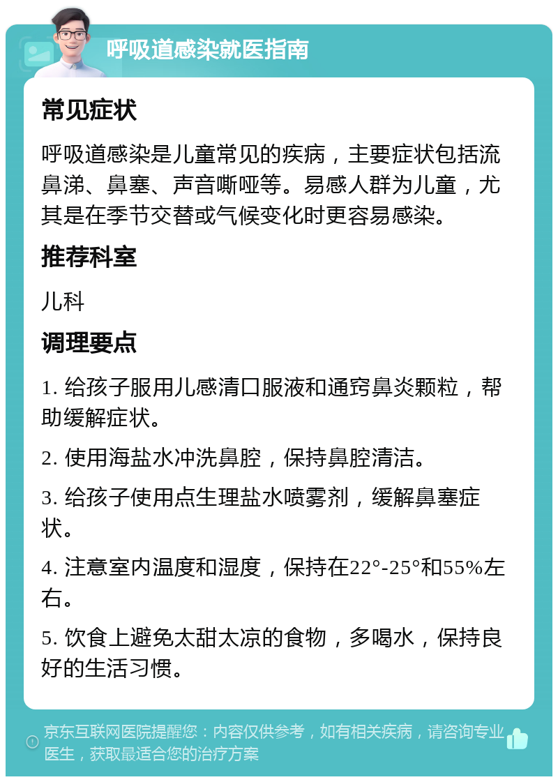 呼吸道感染就医指南 常见症状 呼吸道感染是儿童常见的疾病，主要症状包括流鼻涕、鼻塞、声音嘶哑等。易感人群为儿童，尤其是在季节交替或气候变化时更容易感染。 推荐科室 儿科 调理要点 1. 给孩子服用儿感清口服液和通窍鼻炎颗粒，帮助缓解症状。 2. 使用海盐水冲洗鼻腔，保持鼻腔清洁。 3. 给孩子使用点生理盐水喷雾剂，缓解鼻塞症状。 4. 注意室内温度和湿度，保持在22°-25°和55%左右。 5. 饮食上避免太甜太凉的食物，多喝水，保持良好的生活习惯。