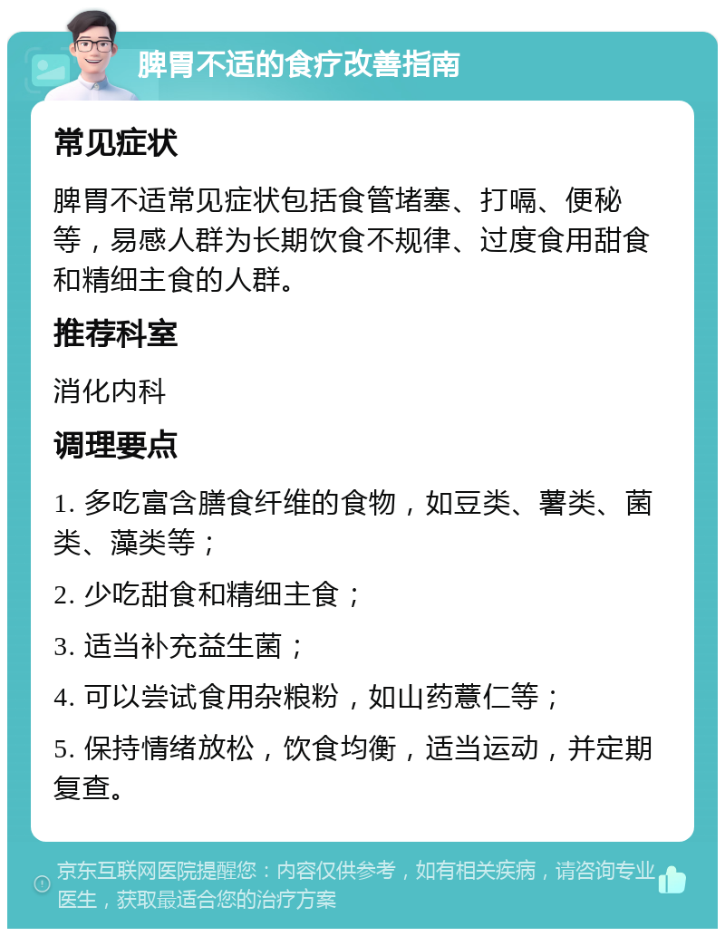 脾胃不适的食疗改善指南 常见症状 脾胃不适常见症状包括食管堵塞、打嗝、便秘等，易感人群为长期饮食不规律、过度食用甜食和精细主食的人群。 推荐科室 消化内科 调理要点 1. 多吃富含膳食纤维的食物，如豆类、薯类、菌类、藻类等； 2. 少吃甜食和精细主食； 3. 适当补充益生菌； 4. 可以尝试食用杂粮粉，如山药薏仁等； 5. 保持情绪放松，饮食均衡，适当运动，并定期复查。