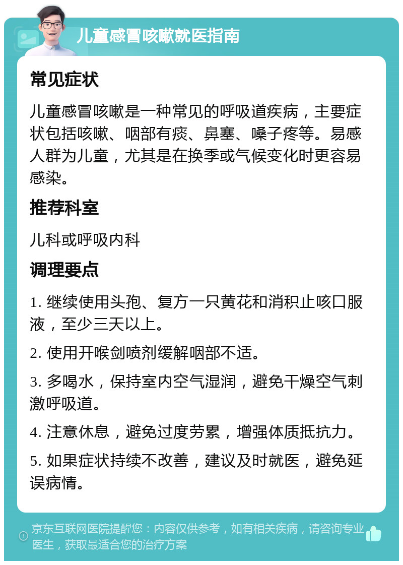 儿童感冒咳嗽就医指南 常见症状 儿童感冒咳嗽是一种常见的呼吸道疾病，主要症状包括咳嗽、咽部有痰、鼻塞、嗓子疼等。易感人群为儿童，尤其是在换季或气候变化时更容易感染。 推荐科室 儿科或呼吸内科 调理要点 1. 继续使用头孢、复方一只黄花和消积止咳口服液，至少三天以上。 2. 使用开喉剑喷剂缓解咽部不适。 3. 多喝水，保持室内空气湿润，避免干燥空气刺激呼吸道。 4. 注意休息，避免过度劳累，增强体质抵抗力。 5. 如果症状持续不改善，建议及时就医，避免延误病情。