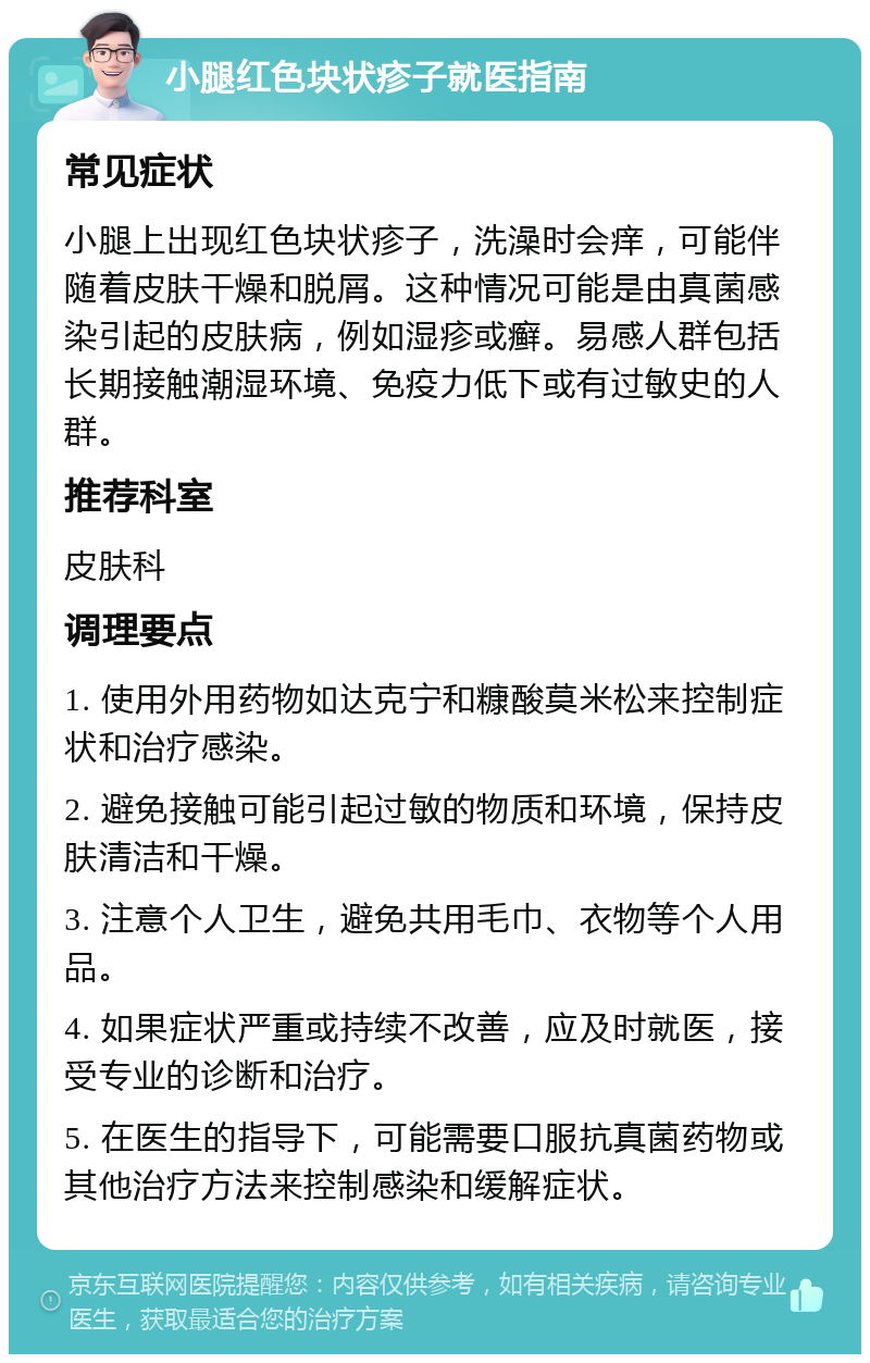 小腿红色块状疹子就医指南 常见症状 小腿上出现红色块状疹子，洗澡时会痒，可能伴随着皮肤干燥和脱屑。这种情况可能是由真菌感染引起的皮肤病，例如湿疹或癣。易感人群包括长期接触潮湿环境、免疫力低下或有过敏史的人群。 推荐科室 皮肤科 调理要点 1. 使用外用药物如达克宁和糠酸莫米松来控制症状和治疗感染。 2. 避免接触可能引起过敏的物质和环境，保持皮肤清洁和干燥。 3. 注意个人卫生，避免共用毛巾、衣物等个人用品。 4. 如果症状严重或持续不改善，应及时就医，接受专业的诊断和治疗。 5. 在医生的指导下，可能需要口服抗真菌药物或其他治疗方法来控制感染和缓解症状。