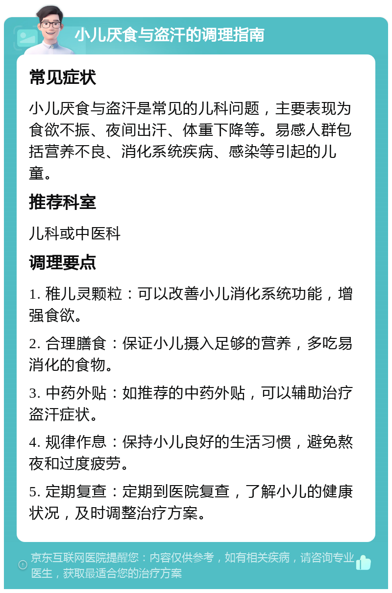 小儿厌食与盗汗的调理指南 常见症状 小儿厌食与盗汗是常见的儿科问题，主要表现为食欲不振、夜间出汗、体重下降等。易感人群包括营养不良、消化系统疾病、感染等引起的儿童。 推荐科室 儿科或中医科 调理要点 1. 稚儿灵颗粒：可以改善小儿消化系统功能，增强食欲。 2. 合理膳食：保证小儿摄入足够的营养，多吃易消化的食物。 3. 中药外贴：如推荐的中药外贴，可以辅助治疗盗汗症状。 4. 规律作息：保持小儿良好的生活习惯，避免熬夜和过度疲劳。 5. 定期复查：定期到医院复查，了解小儿的健康状况，及时调整治疗方案。