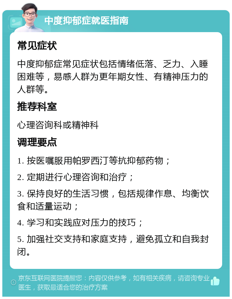 中度抑郁症就医指南 常见症状 中度抑郁症常见症状包括情绪低落、乏力、入睡困难等，易感人群为更年期女性、有精神压力的人群等。 推荐科室 心理咨询科或精神科 调理要点 1. 按医嘱服用帕罗西汀等抗抑郁药物； 2. 定期进行心理咨询和治疗； 3. 保持良好的生活习惯，包括规律作息、均衡饮食和适量运动； 4. 学习和实践应对压力的技巧； 5. 加强社交支持和家庭支持，避免孤立和自我封闭。