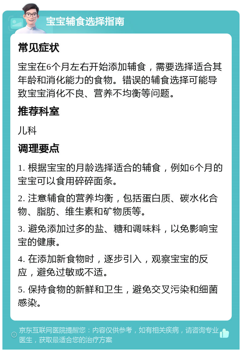 宝宝辅食选择指南 常见症状 宝宝在6个月左右开始添加辅食，需要选择适合其年龄和消化能力的食物。错误的辅食选择可能导致宝宝消化不良、营养不均衡等问题。 推荐科室 儿科 调理要点 1. 根据宝宝的月龄选择适合的辅食，例如6个月的宝宝可以食用碎碎面条。 2. 注意辅食的营养均衡，包括蛋白质、碳水化合物、脂肪、维生素和矿物质等。 3. 避免添加过多的盐、糖和调味料，以免影响宝宝的健康。 4. 在添加新食物时，逐步引入，观察宝宝的反应，避免过敏或不适。 5. 保持食物的新鲜和卫生，避免交叉污染和细菌感染。