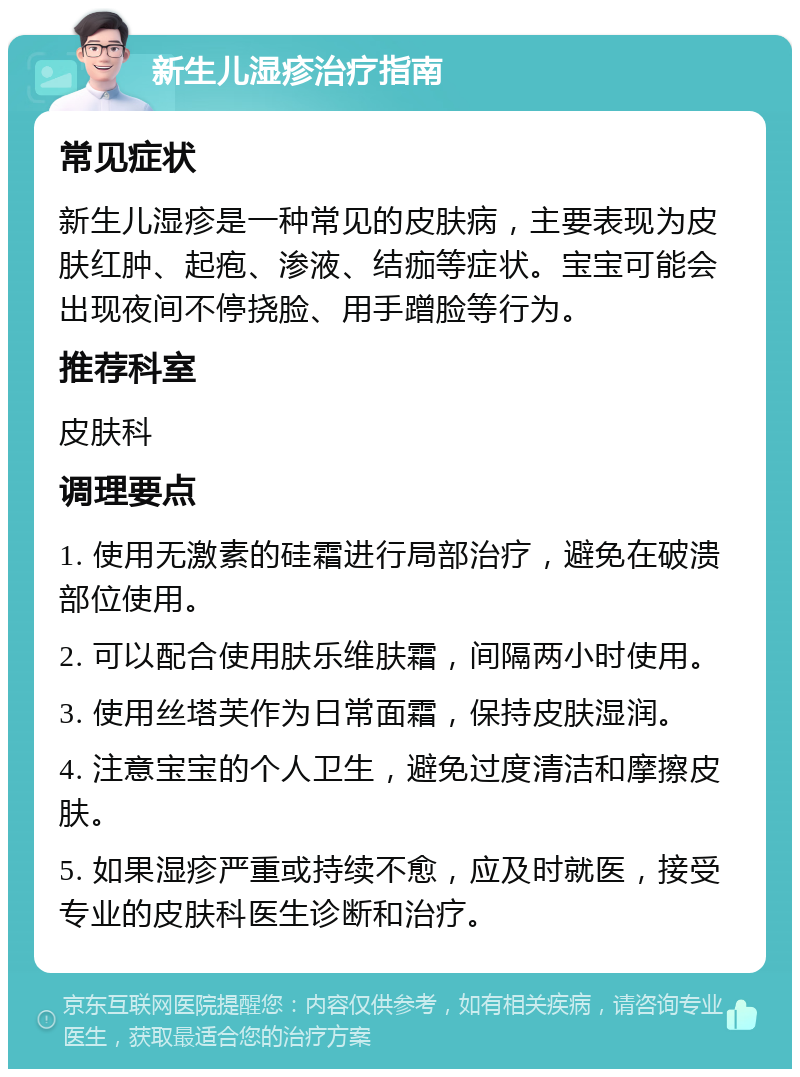 新生儿湿疹治疗指南 常见症状 新生儿湿疹是一种常见的皮肤病，主要表现为皮肤红肿、起疱、渗液、结痂等症状。宝宝可能会出现夜间不停挠脸、用手蹭脸等行为。 推荐科室 皮肤科 调理要点 1. 使用无激素的硅霜进行局部治疗，避免在破溃部位使用。 2. 可以配合使用肤乐维肤霜，间隔两小时使用。 3. 使用丝塔芙作为日常面霜，保持皮肤湿润。 4. 注意宝宝的个人卫生，避免过度清洁和摩擦皮肤。 5. 如果湿疹严重或持续不愈，应及时就医，接受专业的皮肤科医生诊断和治疗。