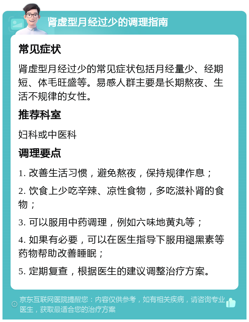 肾虚型月经过少的调理指南 常见症状 肾虚型月经过少的常见症状包括月经量少、经期短、体毛旺盛等。易感人群主要是长期熬夜、生活不规律的女性。 推荐科室 妇科或中医科 调理要点 1. 改善生活习惯，避免熬夜，保持规律作息； 2. 饮食上少吃辛辣、凉性食物，多吃滋补肾的食物； 3. 可以服用中药调理，例如六味地黄丸等； 4. 如果有必要，可以在医生指导下服用褪黑素等药物帮助改善睡眠； 5. 定期复查，根据医生的建议调整治疗方案。