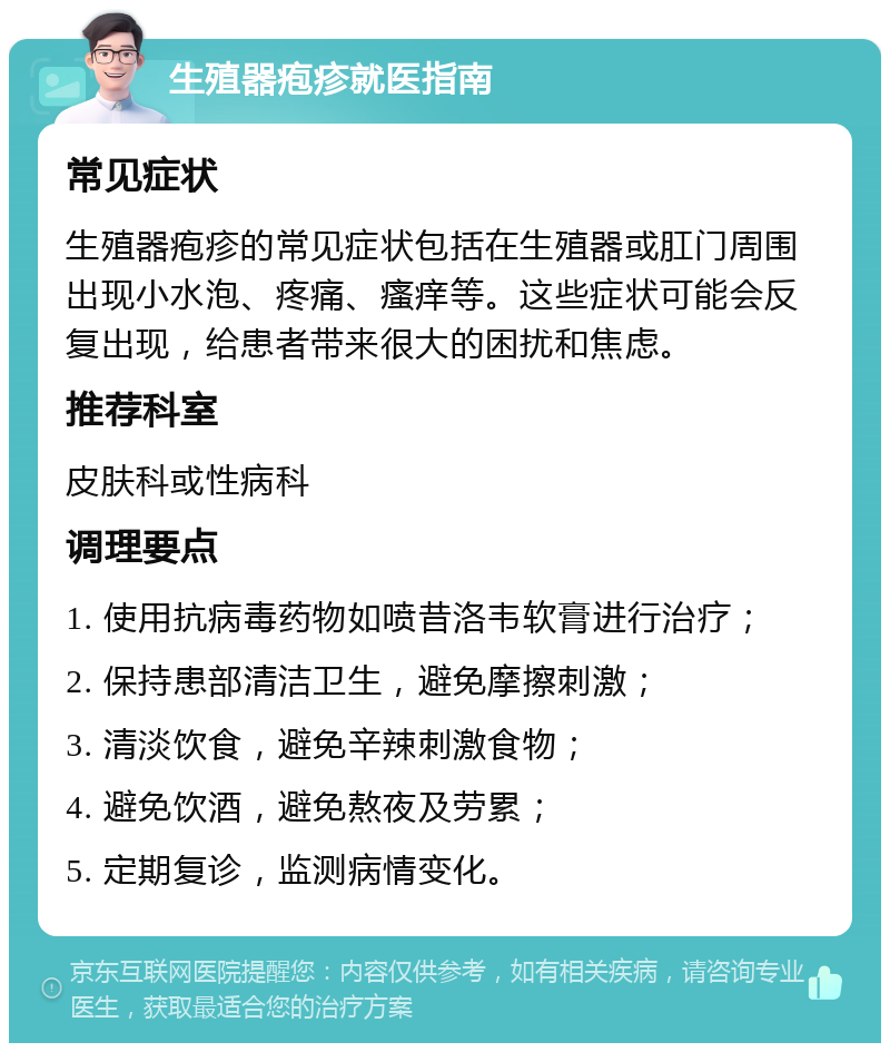 生殖器疱疹就医指南 常见症状 生殖器疱疹的常见症状包括在生殖器或肛门周围出现小水泡、疼痛、瘙痒等。这些症状可能会反复出现，给患者带来很大的困扰和焦虑。 推荐科室 皮肤科或性病科 调理要点 1. 使用抗病毒药物如喷昔洛韦软膏进行治疗； 2. 保持患部清洁卫生，避免摩擦刺激； 3. 清淡饮食，避免辛辣刺激食物； 4. 避免饮酒，避免熬夜及劳累； 5. 定期复诊，监测病情变化。