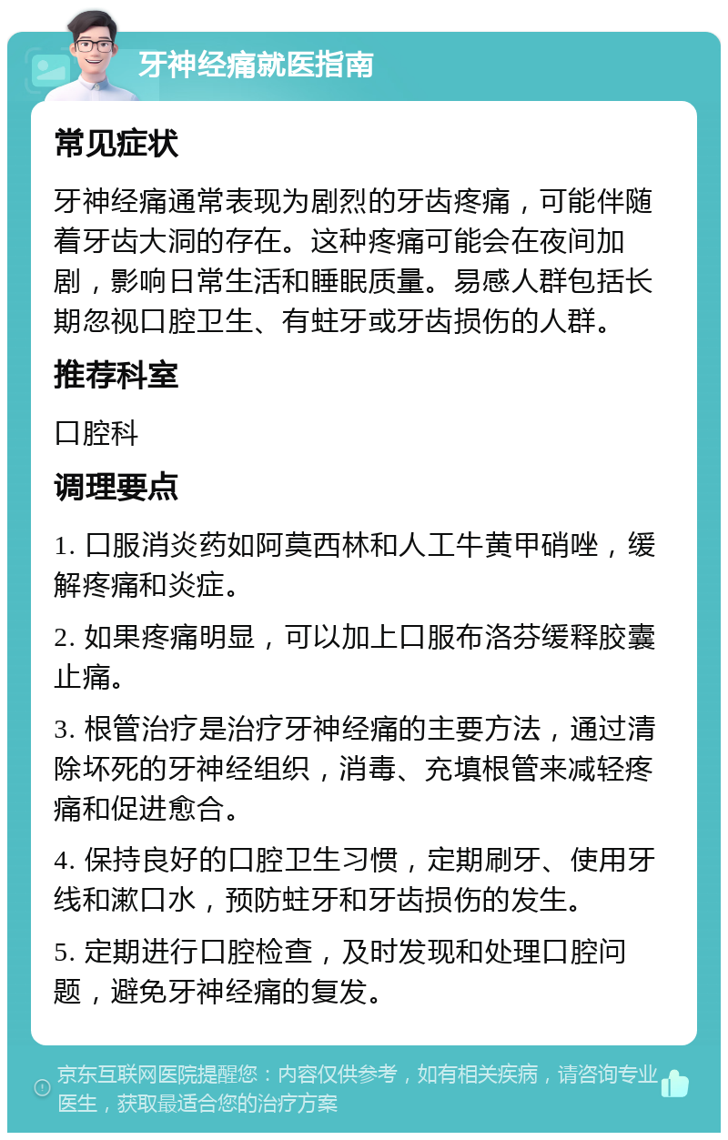 牙神经痛就医指南 常见症状 牙神经痛通常表现为剧烈的牙齿疼痛，可能伴随着牙齿大洞的存在。这种疼痛可能会在夜间加剧，影响日常生活和睡眠质量。易感人群包括长期忽视口腔卫生、有蛀牙或牙齿损伤的人群。 推荐科室 口腔科 调理要点 1. 口服消炎药如阿莫西林和人工牛黄甲硝唑，缓解疼痛和炎症。 2. 如果疼痛明显，可以加上口服布洛芬缓释胶囊止痛。 3. 根管治疗是治疗牙神经痛的主要方法，通过清除坏死的牙神经组织，消毒、充填根管来减轻疼痛和促进愈合。 4. 保持良好的口腔卫生习惯，定期刷牙、使用牙线和漱口水，预防蛀牙和牙齿损伤的发生。 5. 定期进行口腔检查，及时发现和处理口腔问题，避免牙神经痛的复发。