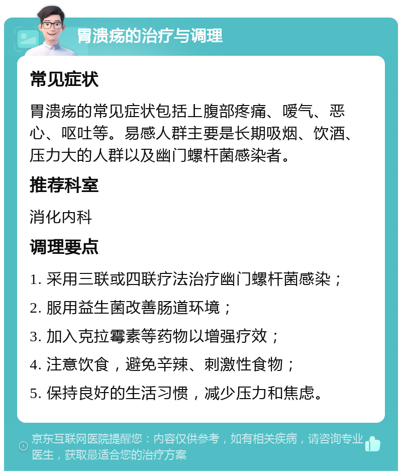 胃溃疡的治疗与调理 常见症状 胃溃疡的常见症状包括上腹部疼痛、嗳气、恶心、呕吐等。易感人群主要是长期吸烟、饮酒、压力大的人群以及幽门螺杆菌感染者。 推荐科室 消化内科 调理要点 1. 采用三联或四联疗法治疗幽门螺杆菌感染； 2. 服用益生菌改善肠道环境； 3. 加入克拉霉素等药物以增强疗效； 4. 注意饮食，避免辛辣、刺激性食物； 5. 保持良好的生活习惯，减少压力和焦虑。