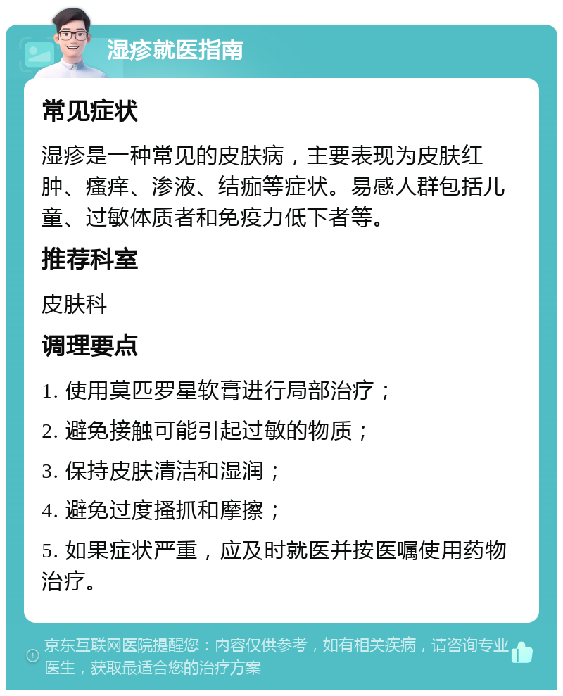 湿疹就医指南 常见症状 湿疹是一种常见的皮肤病，主要表现为皮肤红肿、瘙痒、渗液、结痂等症状。易感人群包括儿童、过敏体质者和免疫力低下者等。 推荐科室 皮肤科 调理要点 1. 使用莫匹罗星软膏进行局部治疗； 2. 避免接触可能引起过敏的物质； 3. 保持皮肤清洁和湿润； 4. 避免过度搔抓和摩擦； 5. 如果症状严重，应及时就医并按医嘱使用药物治疗。