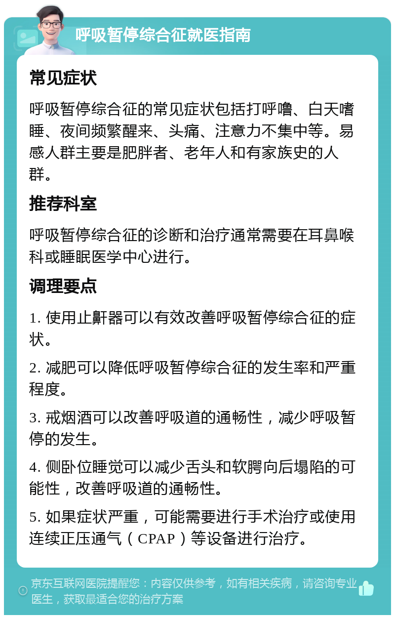 呼吸暂停综合征就医指南 常见症状 呼吸暂停综合征的常见症状包括打呼噜、白天嗜睡、夜间频繁醒来、头痛、注意力不集中等。易感人群主要是肥胖者、老年人和有家族史的人群。 推荐科室 呼吸暂停综合征的诊断和治疗通常需要在耳鼻喉科或睡眠医学中心进行。 调理要点 1. 使用止鼾器可以有效改善呼吸暂停综合征的症状。 2. 减肥可以降低呼吸暂停综合征的发生率和严重程度。 3. 戒烟酒可以改善呼吸道的通畅性，减少呼吸暂停的发生。 4. 侧卧位睡觉可以减少舌头和软腭向后塌陷的可能性，改善呼吸道的通畅性。 5. 如果症状严重，可能需要进行手术治疗或使用连续正压通气（CPAP）等设备进行治疗。