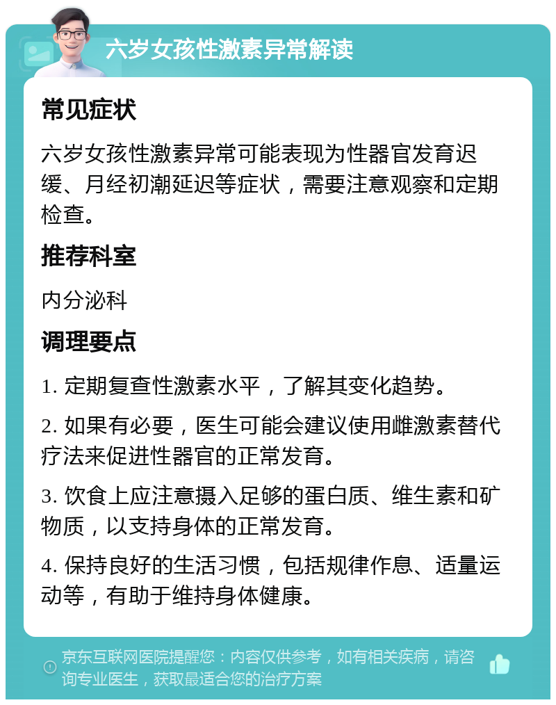 六岁女孩性激素异常解读 常见症状 六岁女孩性激素异常可能表现为性器官发育迟缓、月经初潮延迟等症状，需要注意观察和定期检查。 推荐科室 内分泌科 调理要点 1. 定期复查性激素水平，了解其变化趋势。 2. 如果有必要，医生可能会建议使用雌激素替代疗法来促进性器官的正常发育。 3. 饮食上应注意摄入足够的蛋白质、维生素和矿物质，以支持身体的正常发育。 4. 保持良好的生活习惯，包括规律作息、适量运动等，有助于维持身体健康。