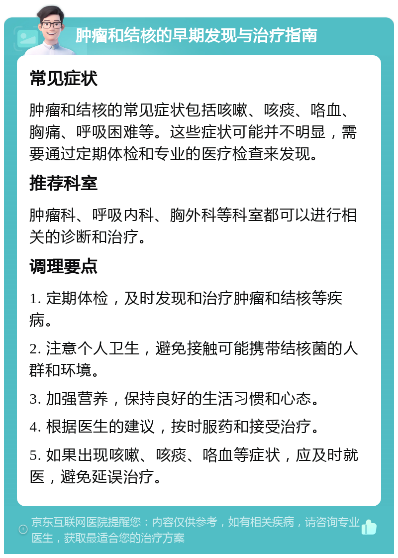 肿瘤和结核的早期发现与治疗指南 常见症状 肿瘤和结核的常见症状包括咳嗽、咳痰、咯血、胸痛、呼吸困难等。这些症状可能并不明显，需要通过定期体检和专业的医疗检查来发现。 推荐科室 肿瘤科、呼吸内科、胸外科等科室都可以进行相关的诊断和治疗。 调理要点 1. 定期体检，及时发现和治疗肿瘤和结核等疾病。 2. 注意个人卫生，避免接触可能携带结核菌的人群和环境。 3. 加强营养，保持良好的生活习惯和心态。 4. 根据医生的建议，按时服药和接受治疗。 5. 如果出现咳嗽、咳痰、咯血等症状，应及时就医，避免延误治疗。