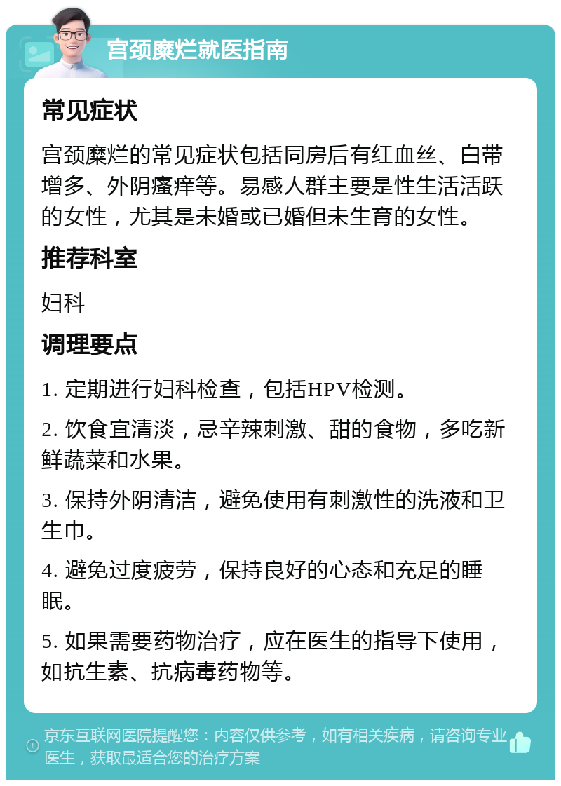 宫颈糜烂就医指南 常见症状 宫颈糜烂的常见症状包括同房后有红血丝、白带增多、外阴瘙痒等。易感人群主要是性生活活跃的女性，尤其是未婚或已婚但未生育的女性。 推荐科室 妇科 调理要点 1. 定期进行妇科检查，包括HPV检测。 2. 饮食宜清淡，忌辛辣刺激、甜的食物，多吃新鲜蔬菜和水果。 3. 保持外阴清洁，避免使用有刺激性的洗液和卫生巾。 4. 避免过度疲劳，保持良好的心态和充足的睡眠。 5. 如果需要药物治疗，应在医生的指导下使用，如抗生素、抗病毒药物等。