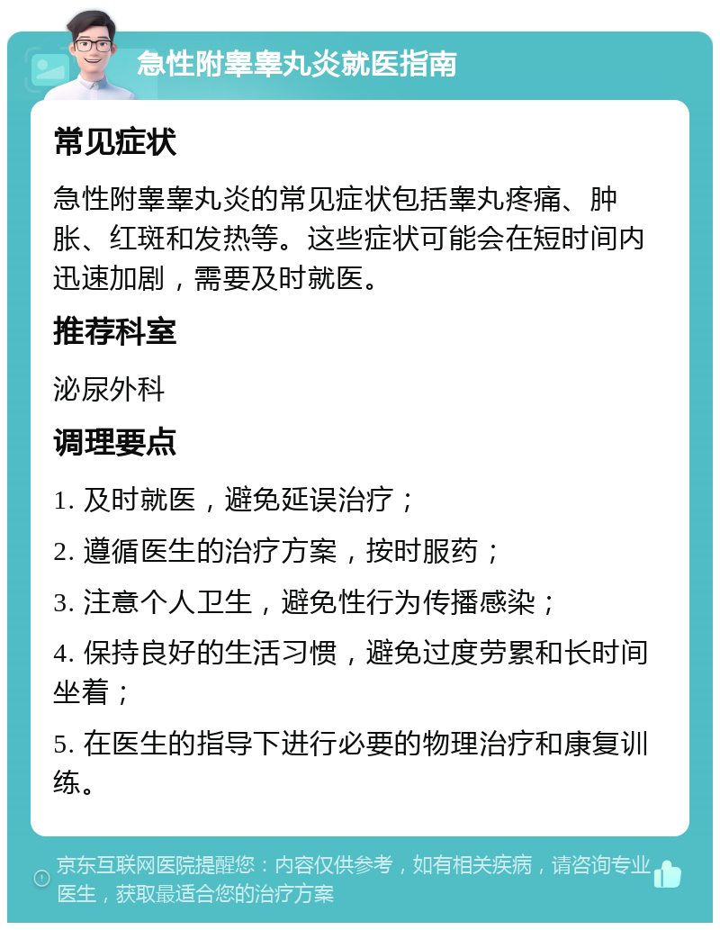 急性附睾睾丸炎就医指南 常见症状 急性附睾睾丸炎的常见症状包括睾丸疼痛、肿胀、红斑和发热等。这些症状可能会在短时间内迅速加剧，需要及时就医。 推荐科室 泌尿外科 调理要点 1. 及时就医，避免延误治疗； 2. 遵循医生的治疗方案，按时服药； 3. 注意个人卫生，避免性行为传播感染； 4. 保持良好的生活习惯，避免过度劳累和长时间坐着； 5. 在医生的指导下进行必要的物理治疗和康复训练。