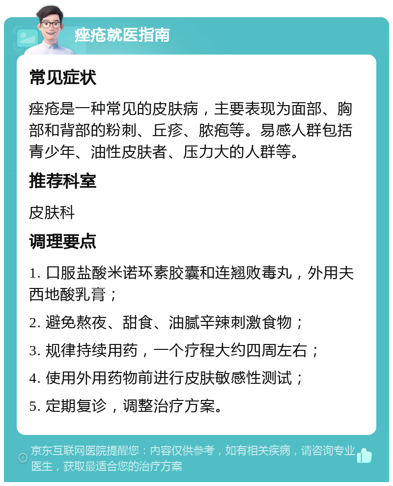 痤疮就医指南 常见症状 痤疮是一种常见的皮肤病，主要表现为面部、胸部和背部的粉刺、丘疹、脓疱等。易感人群包括青少年、油性皮肤者、压力大的人群等。 推荐科室 皮肤科 调理要点 1. 口服盐酸米诺环素胶囊和连翘败毒丸，外用夫西地酸乳膏； 2. 避免熬夜、甜食、油腻辛辣刺激食物； 3. 规律持续用药，一个疗程大约四周左右； 4. 使用外用药物前进行皮肤敏感性测试； 5. 定期复诊，调整治疗方案。