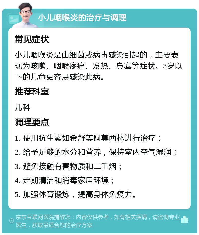 小儿咽喉炎的治疗与调理 常见症状 小儿咽喉炎是由细菌或病毒感染引起的，主要表现为咳嗽、咽喉疼痛、发热、鼻塞等症状。3岁以下的儿童更容易感染此病。 推荐科室 儿科 调理要点 1. 使用抗生素如希舒美阿莫西林进行治疗； 2. 给予足够的水分和营养，保持室内空气湿润； 3. 避免接触有害物质和二手烟； 4. 定期清洁和消毒家居环境； 5. 加强体育锻炼，提高身体免疫力。