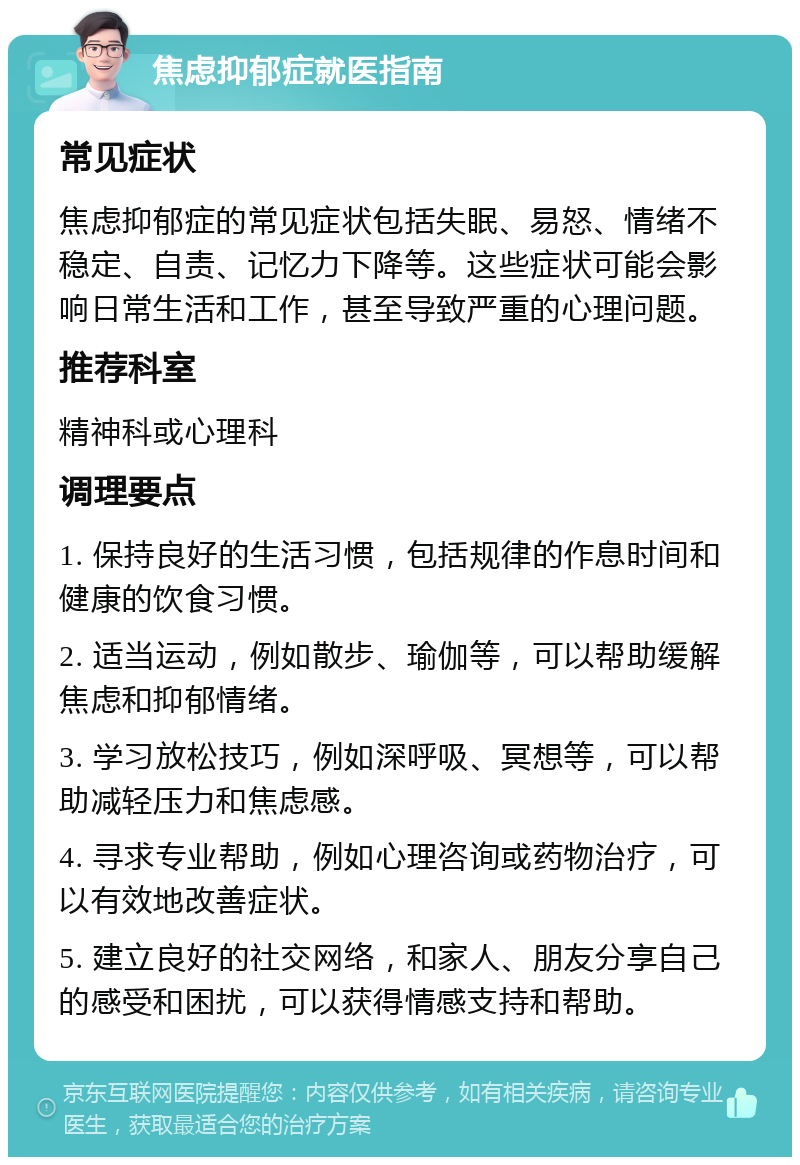 焦虑抑郁症就医指南 常见症状 焦虑抑郁症的常见症状包括失眠、易怒、情绪不稳定、自责、记忆力下降等。这些症状可能会影响日常生活和工作，甚至导致严重的心理问题。 推荐科室 精神科或心理科 调理要点 1. 保持良好的生活习惯，包括规律的作息时间和健康的饮食习惯。 2. 适当运动，例如散步、瑜伽等，可以帮助缓解焦虑和抑郁情绪。 3. 学习放松技巧，例如深呼吸、冥想等，可以帮助减轻压力和焦虑感。 4. 寻求专业帮助，例如心理咨询或药物治疗，可以有效地改善症状。 5. 建立良好的社交网络，和家人、朋友分享自己的感受和困扰，可以获得情感支持和帮助。