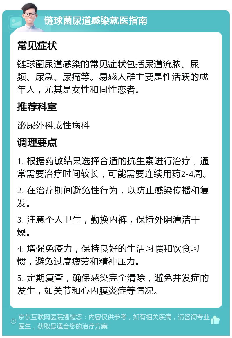 链球菌尿道感染就医指南 常见症状 链球菌尿道感染的常见症状包括尿道流脓、尿频、尿急、尿痛等。易感人群主要是性活跃的成年人，尤其是女性和同性恋者。 推荐科室 泌尿外科或性病科 调理要点 1. 根据药敏结果选择合适的抗生素进行治疗，通常需要治疗时间较长，可能需要连续用药2-4周。 2. 在治疗期间避免性行为，以防止感染传播和复发。 3. 注意个人卫生，勤换内裤，保持外阴清洁干燥。 4. 增强免疫力，保持良好的生活习惯和饮食习惯，避免过度疲劳和精神压力。 5. 定期复查，确保感染完全清除，避免并发症的发生，如关节和心内膜炎症等情况。