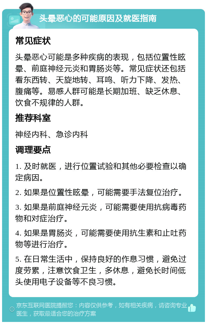 头晕恶心的可能原因及就医指南 常见症状 头晕恶心可能是多种疾病的表现，包括位置性眩晕、前庭神经元炎和胃肠炎等。常见症状还包括看东西转、天旋地转、耳鸣、听力下降、发热、腹痛等。易感人群可能是长期加班、缺乏休息、饮食不规律的人群。 推荐科室 神经内科、急诊内科 调理要点 1. 及时就医，进行位置试验和其他必要检查以确定病因。 2. 如果是位置性眩晕，可能需要手法复位治疗。 3. 如果是前庭神经元炎，可能需要使用抗病毒药物和对症治疗。 4. 如果是胃肠炎，可能需要使用抗生素和止吐药物等进行治疗。 5. 在日常生活中，保持良好的作息习惯，避免过度劳累，注意饮食卫生，多休息，避免长时间低头使用电子设备等不良习惯。