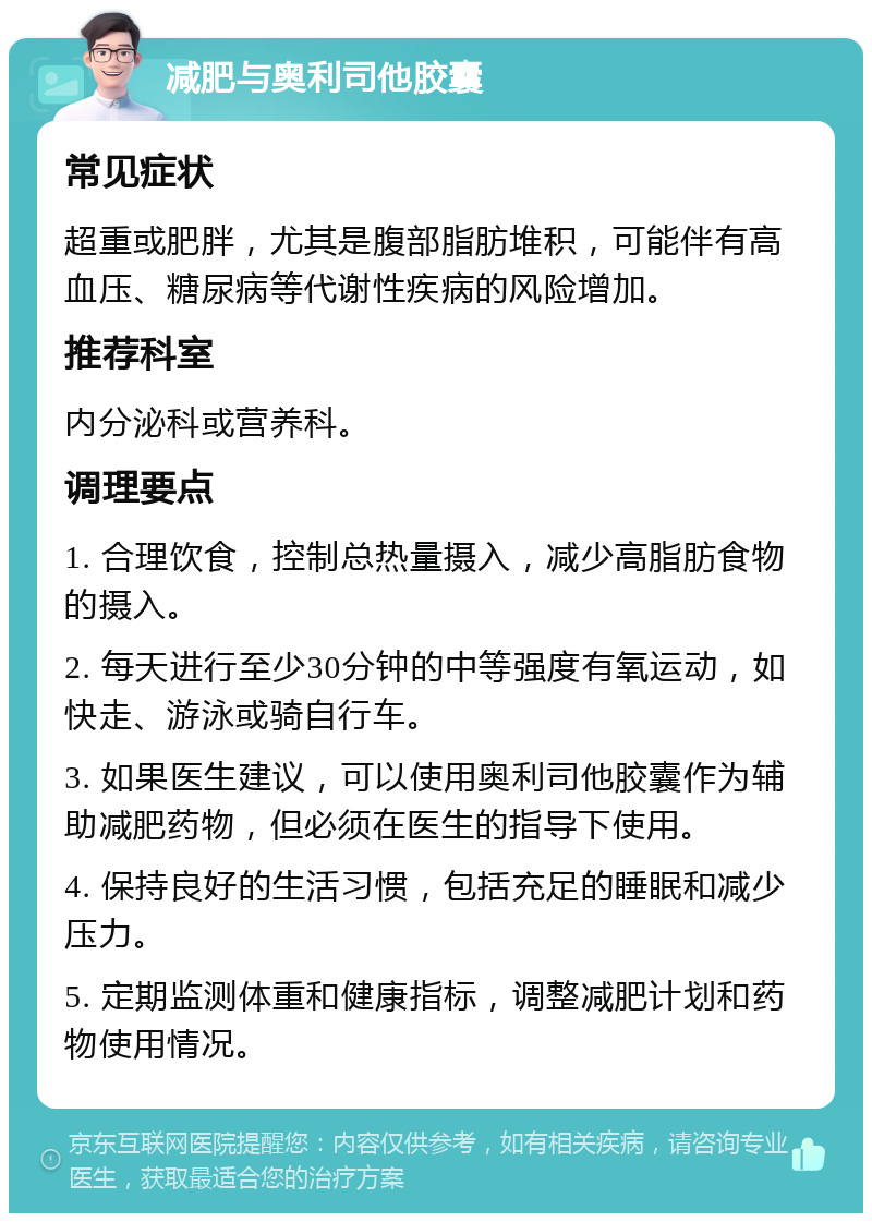 减肥与奥利司他胶囊 常见症状 超重或肥胖，尤其是腹部脂肪堆积，可能伴有高血压、糖尿病等代谢性疾病的风险增加。 推荐科室 内分泌科或营养科。 调理要点 1. 合理饮食，控制总热量摄入，减少高脂肪食物的摄入。 2. 每天进行至少30分钟的中等强度有氧运动，如快走、游泳或骑自行车。 3. 如果医生建议，可以使用奥利司他胶囊作为辅助减肥药物，但必须在医生的指导下使用。 4. 保持良好的生活习惯，包括充足的睡眠和减少压力。 5. 定期监测体重和健康指标，调整减肥计划和药物使用情况。