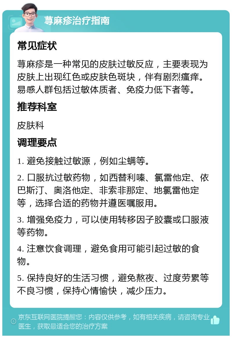 荨麻疹治疗指南 常见症状 荨麻疹是一种常见的皮肤过敏反应，主要表现为皮肤上出现红色或皮肤色斑块，伴有剧烈瘙痒。易感人群包括过敏体质者、免疫力低下者等。 推荐科室 皮肤科 调理要点 1. 避免接触过敏源，例如尘螨等。 2. 口服抗过敏药物，如西替利嗪、氯雷他定、依巴斯汀、奥洛他定、非索非那定、地氯雷他定等，选择合适的药物并遵医嘱服用。 3. 增强免疫力，可以使用转移因子胶囊或口服液等药物。 4. 注意饮食调理，避免食用可能引起过敏的食物。 5. 保持良好的生活习惯，避免熬夜、过度劳累等不良习惯，保持心情愉快，减少压力。