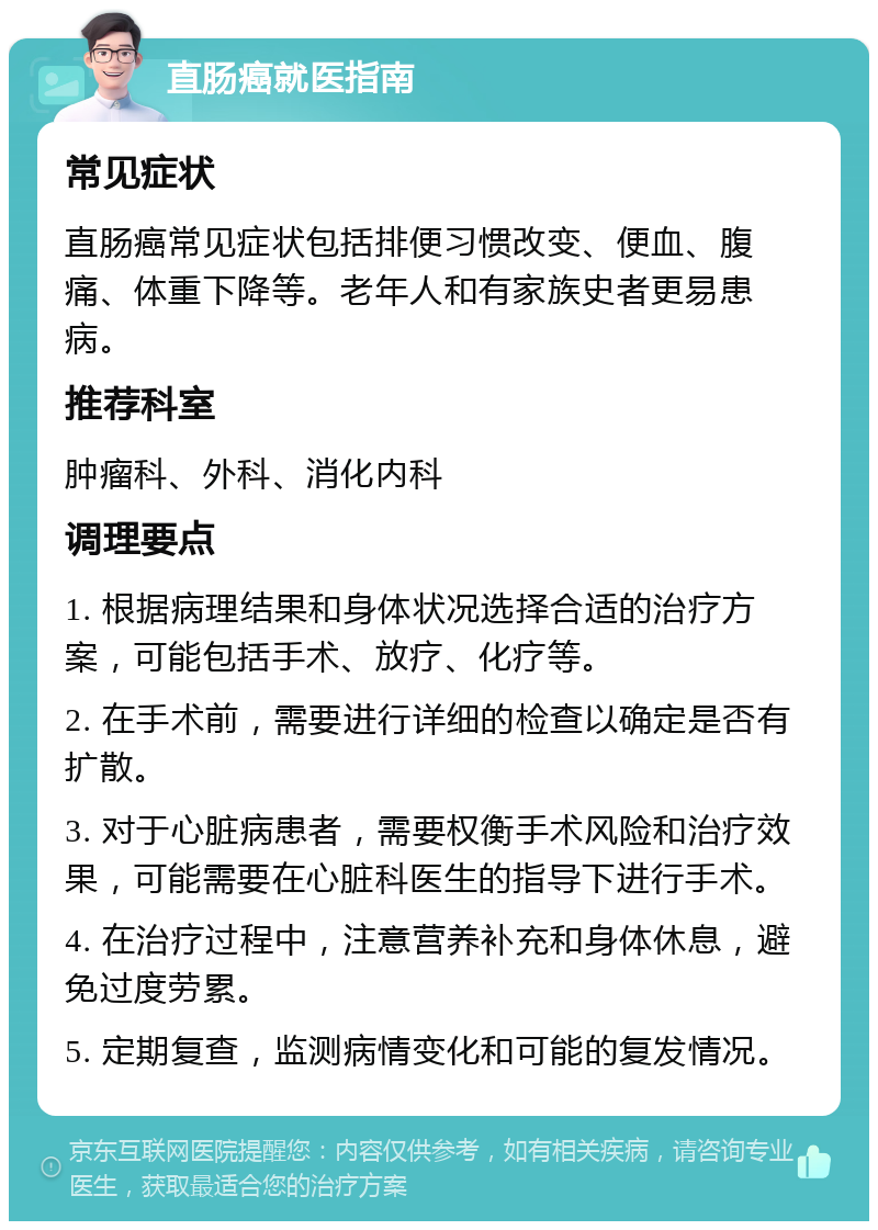 直肠癌就医指南 常见症状 直肠癌常见症状包括排便习惯改变、便血、腹痛、体重下降等。老年人和有家族史者更易患病。 推荐科室 肿瘤科、外科、消化内科 调理要点 1. 根据病理结果和身体状况选择合适的治疗方案，可能包括手术、放疗、化疗等。 2. 在手术前，需要进行详细的检查以确定是否有扩散。 3. 对于心脏病患者，需要权衡手术风险和治疗效果，可能需要在心脏科医生的指导下进行手术。 4. 在治疗过程中，注意营养补充和身体休息，避免过度劳累。 5. 定期复查，监测病情变化和可能的复发情况。