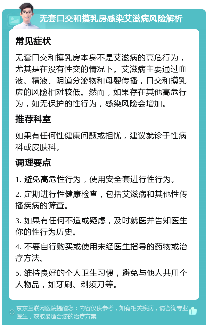 无套口交和摸乳房感染艾滋病风险解析 常见症状 无套口交和摸乳房本身不是艾滋病的高危行为，尤其是在没有性交的情况下。艾滋病主要通过血液、精液、阴道分泌物和母婴传播，口交和摸乳房的风险相对较低。然而，如果存在其他高危行为，如无保护的性行为，感染风险会增加。 推荐科室 如果有任何性健康问题或担忧，建议就诊于性病科或皮肤科。 调理要点 1. 避免高危性行为，使用安全套进行性行为。 2. 定期进行性健康检查，包括艾滋病和其他性传播疾病的筛查。 3. 如果有任何不适或疑虑，及时就医并告知医生你的性行为历史。 4. 不要自行购买或使用未经医生指导的药物或治疗方法。 5. 维持良好的个人卫生习惯，避免与他人共用个人物品，如牙刷、剃须刀等。