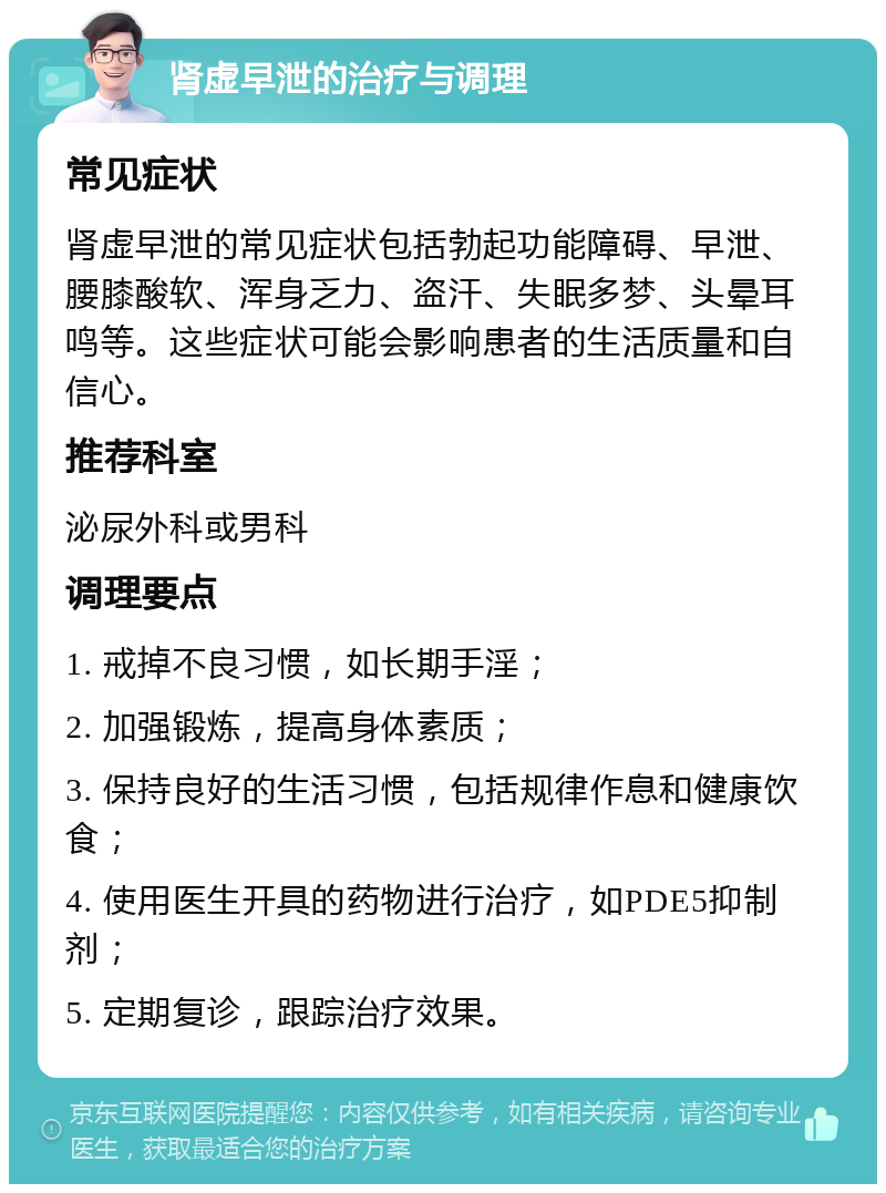 肾虚早泄的治疗与调理 常见症状 肾虚早泄的常见症状包括勃起功能障碍、早泄、腰膝酸软、浑身乏力、盗汗、失眠多梦、头晕耳鸣等。这些症状可能会影响患者的生活质量和自信心。 推荐科室 泌尿外科或男科 调理要点 1. 戒掉不良习惯，如长期手淫； 2. 加强锻炼，提高身体素质； 3. 保持良好的生活习惯，包括规律作息和健康饮食； 4. 使用医生开具的药物进行治疗，如PDE5抑制剂； 5. 定期复诊，跟踪治疗效果。