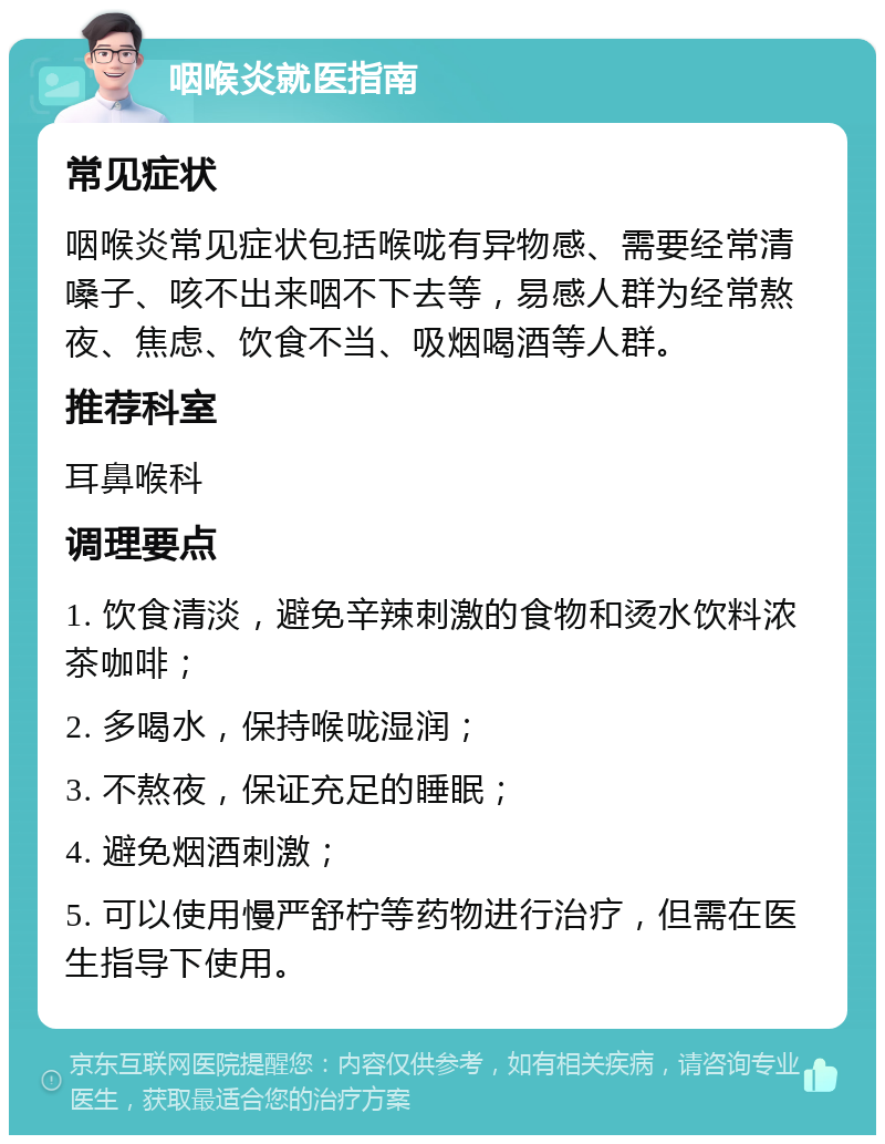 咽喉炎就医指南 常见症状 咽喉炎常见症状包括喉咙有异物感、需要经常清嗓子、咳不出来咽不下去等，易感人群为经常熬夜、焦虑、饮食不当、吸烟喝酒等人群。 推荐科室 耳鼻喉科 调理要点 1. 饮食清淡，避免辛辣刺激的食物和烫水饮料浓茶咖啡； 2. 多喝水，保持喉咙湿润； 3. 不熬夜，保证充足的睡眠； 4. 避免烟酒刺激； 5. 可以使用慢严舒柠等药物进行治疗，但需在医生指导下使用。